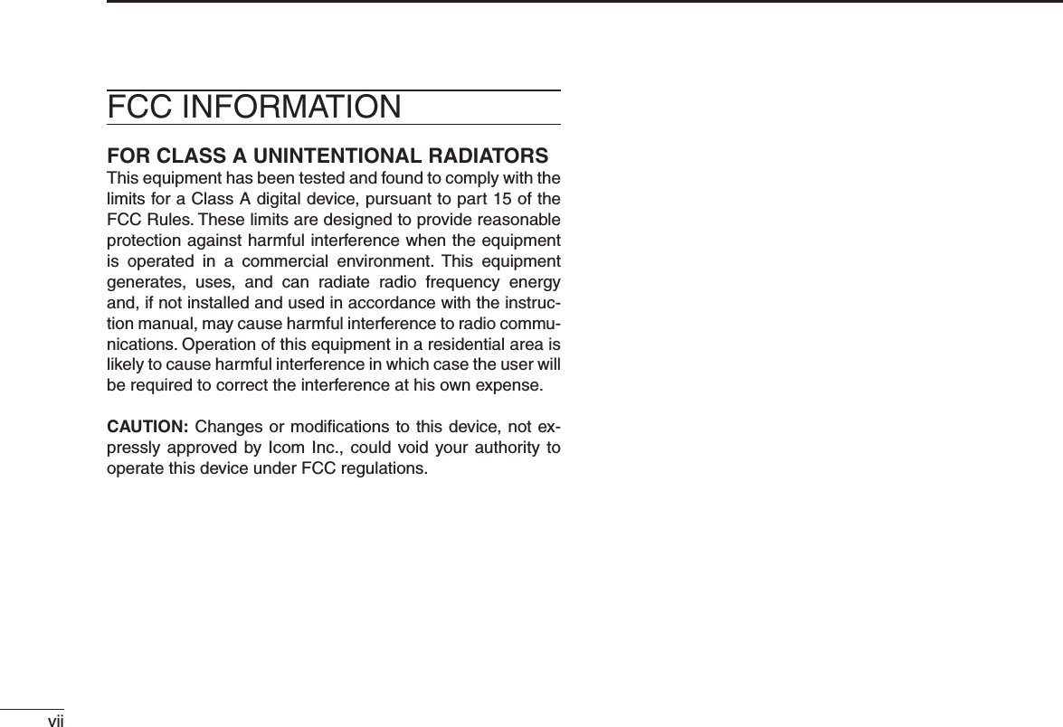 viiFOR CLASS A UNINTENTIONAL RADIATORSThis equipment has been tested and found to comply with the limits for a Class A digital device, pursuant to part 15 of the FCC Rules. These limits are designed to provide reasonable protection against harmful interference when the equipment is operated in a commercial environment. This equipment generates, uses, and can radiate radio frequency energy and, if not installed and used in accordance with the instruc-tion manual, may cause harmful interference to radio commu-nications. Operation of this equipment in a residential area is likely to cause harmful interference in which case the user will be required to correct the interference at his own expense.CAUTION: Changes or modiﬁcations to this device, not ex-pressly approved by Icom Inc., could void your authority to operate this device under FCC regulations.FCC INFORMATION