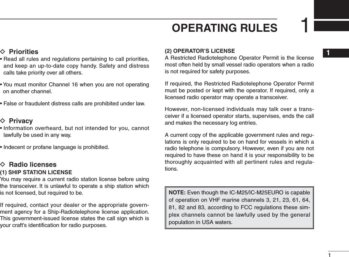 D Prioritiess2EADALLRULESANDREGULATIONSPERTAININGTOCALLPRIORITIESand keep an up-to-date copy handy. Safety and distress calls take priority over all others.s9OUMUSTMONITOR#HANNELWHENYOUARENOTOPERATINGon another channel.s&amp;ALSEORFRAUDULENTDISTRESSCALLSAREPROHIBITEDUNDERLAWD Privacys)NFORMATIONOVERHEARDBUTNOTINTENDEDFORYOUCANNOTlawfully be used in any way.s)NDECENTORPROFANELANGUAGEISPROHIBITEDD Radio licenses(1) SHIP STATION LICENSEYou may require a current radio station license before using the transceiver. It is unlawful to operate a ship station which is not licensed, but required to be.If required, contact your dealer or the appropriate govern-ment agency for a Ship-Radiotelephone license application. This government-issued license states the call sign which is your craft’s identiﬁcation for radio purposes.(2) OPERATOR’S LICENSEA Restricted Radiotelephone Operator Permit is the license most often held by small vessel radio operators when a radio is not required for safety purposes.If required, the Restricted Radiotelephone Operator Permit must be posted or kept with the operator. If required, only a licensed radio operator may operate a transceiver.However, non-licensed individuals may talk over a trans-ceiver if a licensed operator starts, supervises, ends the call and makes the necessary log entries.A current copy of the applicable government rules and regu-lations is only required to be on hand for vessels in which a radio telephone is compulsory. However, even if you are not required to have these on hand it is your responsibility to be thoroughly acquainted with all pertinent rules and regula-tions.NOTE: Even though the IC-M25/IC-M25EURO is capable of operation on VHF marine channels 3, 21, 23, 61, 64, ANDACCORDINGTO&amp;##REGULATIONSTHESESIM-plex channels cannot be lawfully used by the general population in USA waters.11OPERATING RULES12345678910111213141516