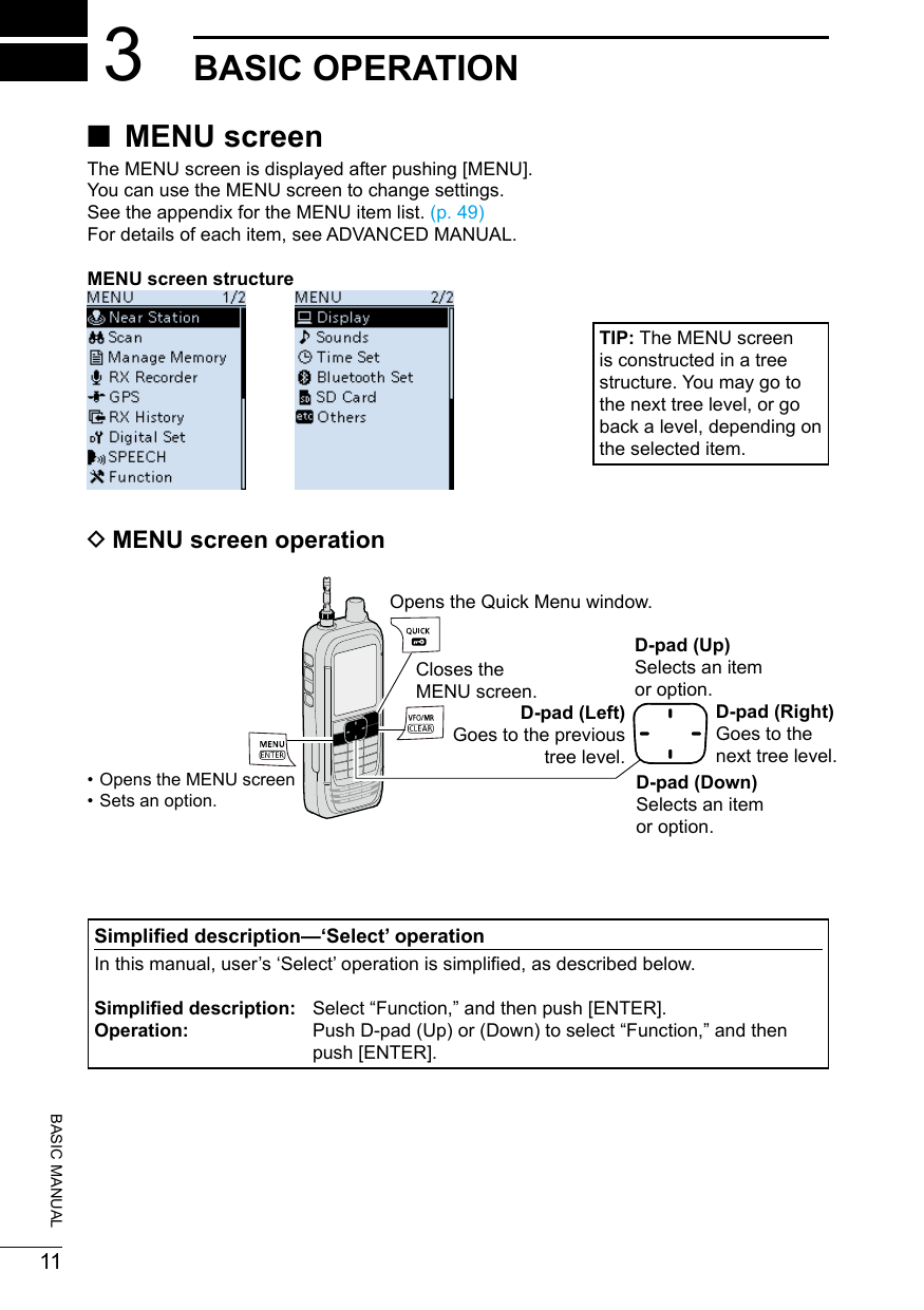 20180211BASIC MANUAL3BASIC OPERATION ■MENU screenThe MENU screen is displayed after pushing [MENU].You can use the MENU screen to change settings.See the appendix for the MENU item list. (p. 49)For details of each item, see ADVANCED MANUAL.MENU screen structure DMENU screen operationTIP: The MENU screen is constructed in a tree structure. You may go to the next tree level, or go back a level, depending on the selected item.D-pad (Up)Selects an item  or option.D-pad (Right)Goes to thenext tree level.D-pad (Left)Goes to the previous tree level.Closes the  MENU screen.Opens the Quick Menu window. • Opens the MENU screen • Sets an option.Simplied description—‘Select’ operationIn this manual, user’s ‘Select’ operation is simplied, as described below.Simplied description:  Select “Function,” and then push [ENTER].Operation:   Push D-pad (Up) or (Down) to select “Function,” and then push [ENTER].D-pad (Down)Selects an item  or option.