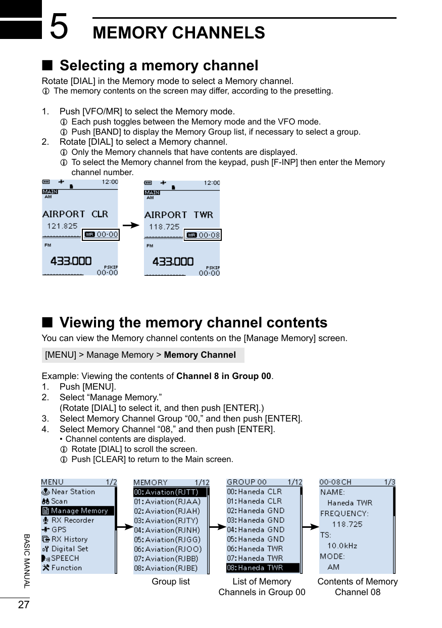 20180227BASIC MANUAL5MEMORY CHANNELS ■Selecting a memory channelRotate [DIAL] in the Memory mode to select a Memory channel. LThe memory contents on the screen may differ, according to the presetting. 1.  Push [VFO/MR] to select the Memory mode. LEach push toggles between the Memory mode and the VFO mode. LPush [BAND] to display the Memory Group list, if necessary to select a group.2.  Rotate [DIAL] to select a Memory channel. LOnly the Memory channels that have contents are displayed. LTo select the Memory channel from the keypad, push [F-INP] then enter the Memory channel number. ■Viewing the memory channel contentsYou can view the Memory channel contents on the [Manage Memory] screen.[MENU] &gt; Manage Memory &gt; Memory ChannelExample: Viewing the contents of Channel 8 in Group 00.1.  Push [MENU].2.  Select “Manage Memory.” (Rotate [DIAL] to select it, and then push [ENTER].)3.  Select Memory Channel Group “00,” and then push [ENTER].4.  Select Memory Channel “08,” and then push [ENTER]. • Channel contents are displayed. LRotate [DIAL] to scroll the screen. LPush [CLEAR] to return to the Main screen.Group list List of Memory Channels in Group 00Contents of Memory Channel 08