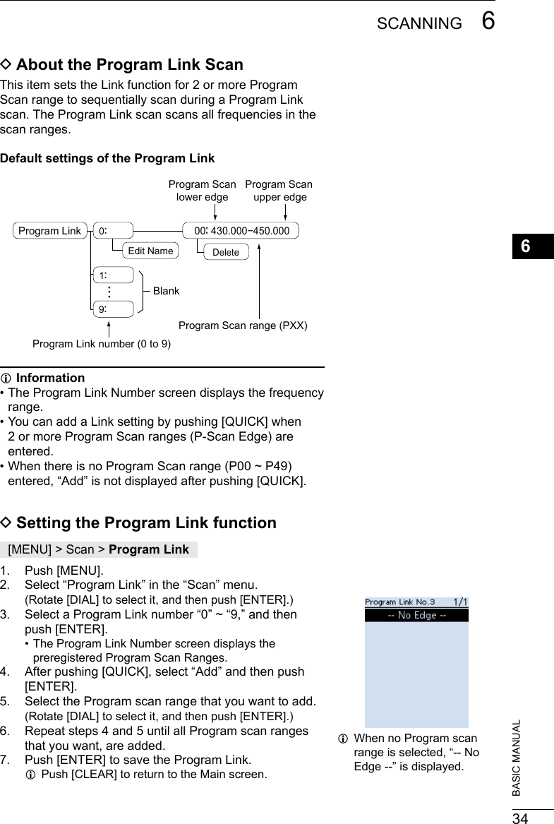 346SCANNING 6201802 201802BASIC MANUAL DAbout the Program Link ScanThis item sets the Link function for 2 or more Program Scan range to sequentially scan during a Program Link scan. The Program Link scan scans all frequencies in the scan ranges.Default settings of the Program Link...Program Link 0：1：9：Edit Name00： 430.000−450.000Program Link number (0 to 9)BlankProgram Scan range (PXX)DeleteProgram Scan lower edge Program Scan upper edge LInformation •  The Program Link Number screen displays the frequency range. •  You can add a Link setting by pushing [QUICK] when 2 or more Program Scan ranges (P-Scan Edge) are entered. •  When there is no Program Scan range (P00 ~ P49) entered, “Add” is not displayed after pushing [QUICK]. DSetting the Program Link function[MENU] &gt; Scan &gt; Program Link1.  Push [MENU].2.  Select “Program Link” in the “Scan” menu.    (Rotate [DIAL] to select it, and then push [ENTER].)3.  Select a Program Link number “0” ~ “9,” and then push [ENTER]. • The Program Link Number screen displays the preregistered Program Scan Ranges.4.  After pushing [QUICK], select “Add” and then push [ENTER].5.  Select the Program scan range that you want to add.     (Rotate [DIAL] to select it, and then push [ENTER].)6.  Repeat steps 4 and 5 until all Program scan ranges that you want, are added.7.  Push [ENTER] to save the Program Link. LPush [CLEAR] to return to the Main screen. LWhen no Program scan range is selected, “-- No Edge --” is displayed.