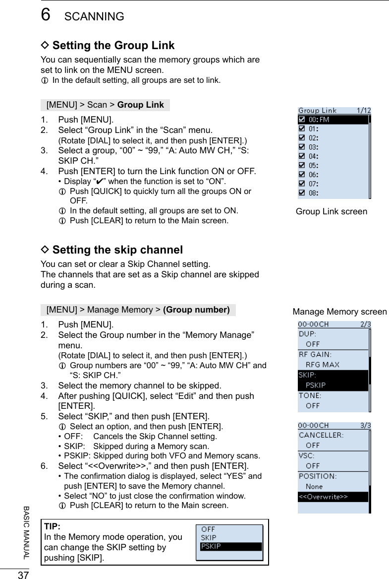 376SCANNING201802BASIC MANUAL DSetting the Group LinkYou can sequentially scan the memory groups which are set to link on the MENU screen. LIn the default setting, all groups are set to link.[MENU] &gt; Scan &gt; Group Link1.  Push [MENU].2.  Select “Group Link” in the “Scan” menu.    (Rotate [DIAL] to select it, and then push [ENTER].)3.  Select a group, “00” ~ “99,” “A: Auto MW CH,” “S: SKIP CH.” 4.  Push [ENTER] to turn the Link function ON or OFF. • Display “✔” when the function is set to “ON”. LPush [QUICK] to quickly turn all the groups ON or OFF. LIn the default setting, all groups are set to ON. LPush [CLEAR] to return to the Main screen. Group Link screen DSetting the skip channelYou can set or clear a Skip Channel setting.The channels that are set as a Skip channel are skipped during a scan.[MENU] &gt; Manage Memory &gt; (Group number)1.  Push [MENU].2.  Select the Group number in the “Memory Manage” menu.    (Rotate [DIAL] to select it, and then push [ENTER].) LGroup numbers are “00” ~ “99,” “A: Auto MW CH” and “S: SKIP CH.”3.  Select the memory channel to be skipped.4.  After pushing [QUICK], select “Edit” and then push [ENTER].5.  Select “SKIP,” and then push [ENTER]. LSelect an option, and then push [ENTER]. • OFF:  Cancels the Skip Channel setting. • SKIP:  Skipped during a Memory scan. • PSKIP: Skipped during both VFO and Memory scans.6.  Select “&lt;&lt;Overwrite&gt;&gt;,” and then push [ENTER]. • The conrmation dialog is displayed, select “YES” and push [ENTER] to save the Memory channel. • Select “NO” to just close the conrmation window.  LPush [CLEAR] to return to the Main screen.Manage Memory screenTIP: In the Memory mode operation, you can change the SKIP setting by pushing [SKIP].