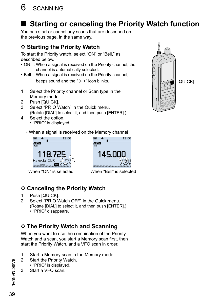 396SCANNING201802BASIC MANUALYou can start or cancel any scans that are described on the previous page, in the same way. DStarting the Priority WatchTo start the Priority watch, select “ON” or “Bell,” as described below. • ON  :  When a signal is received on the Priority channel, the channel is automatically selected. • Bell  :  When a signal is received on the Priority channel, beeps sound and the “S” icon blinks.1.   Select the Priority channel or Scan type in the Memory mode.2.  Push [QUICK].3.  Select “PRIO Watch” in the Quick menu.    (Rotate [DIAL] to select it, and then push [ENTER].)4.  Select the option. • “PRIO” is displayed. DCanceling the Priority Watch1.  Push [QUICK].2.  Select “PRIO Watch OFF” in the Quick menu.    (Rotate [DIAL] to select it, and then push [ENTER].) • “PRIO” disappears. DThe Priority Watch and ScanningWhen you want to use the combination of the Priority Watch and a scan, you start a Memory scan rst, then start the Priority Watch, and a VFO scan in order.1.   Start a Memory scan in the Memory mode.2.  Start the Priority Watch. • “PRIO” is displayed.3.  Start a VFO scan.[QUICK] ■Starting or canceling the Priority Watch functionWhen “ON” is selected• When a signal is received on the Memory channelWhen “Bell” is selected