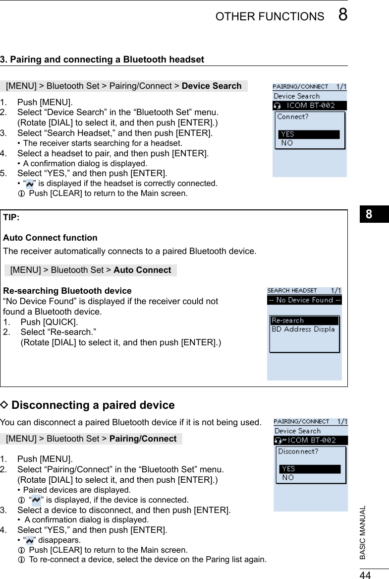 448OTHER FUNCTIONS 8201802 201802BASIC MANUAL3. Pairing and connecting a Bluetooth headset[MENU] &gt; Bluetooth Set &gt; Pairing/Connect &gt; Device Search1.  Push [MENU].2.  Select “Device Search” in the “Bluetooth Set” menu. (Rotate [DIAL] to select it, and then push [ENTER].)3.  Select “Search Headset,” and then push [ENTER]. • The receiver starts searching for a headset.4.  Select a headset to pair, and then push [ENTER]. • A conrmation dialog is displayed.5.  Select “YES,” and then push [ENTER]. • “ ” is displayed if the headset is correctly connected. LPush [CLEAR] to return to the Main screen.TIP:Auto Connect functionThe receiver automatically connects to a paired Bluetooth device.[MENU] &gt; Bluetooth Set &gt; Auto ConnectRe-searching Bluetooth device“No Device Found” is displayed if the receiver could not  found a Bluetooth device.1.  Push [QUICK].2.  Select “Re-search.” (Rotate [DIAL] to select it, and then push [ENTER].) DDisconnecting a paired deviceYou can disconnect a paired Bluetooth device if it is not being used.[MENU] &gt; Bluetooth Set &gt; Pairing/Connect1.  Push [MENU].2.  Select “Pairing/Connect” in the “Bluetooth Set” menu. (Rotate [DIAL] to select it, and then push [ENTER].) • Paired devices are displayed. L“” is displayed, if the device is connected.3.  Select a device to disconnect, and then push [ENTER]. •  A conrmation dialog is displayed.4.  Select “YES,” and then push [ENTER]. • “ ” disappears. LPush [CLEAR] to return to the Main screen. LTo re-connect a device, select the device on the Paring list again.