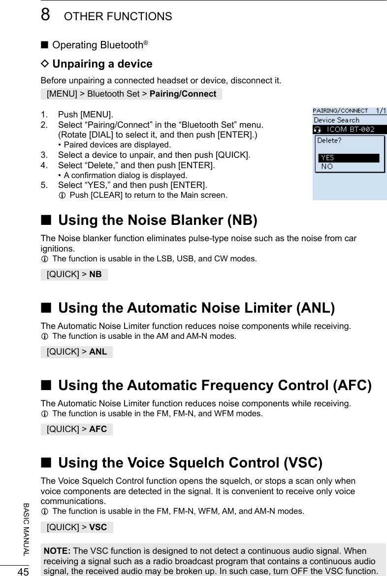 458OTHER FUNCTIONS201802BASIC MANUAL ■Using the Noise Blanker (NB) The Noise blanker function eliminates pulse-type noise such as the noise from car ignitions. LThe function is usable in the LSB, USB, and CW modes.[QUICK] &gt; NB ■Using the Automatic Noise Limiter (ANL)The Automatic Noise Limiter function reduces noise components while receiving. LThe function is usable in the AM and AM-N modes.[QUICK] &gt; ANL ■Using the Automatic Frequency Control (AFC)The Automatic Noise Limiter function reduces noise components while receiving. LThe function is usable in the FM, FM-N, and WFM modes.[QUICK] &gt; AFC ■Using the Voice Squelch Control (VSC)The Voice Squelch Control function opens the squelch, or stops a scan only when voice components are detected in the signal. It is convenient to receive only voice communications. LThe function is usable in the FM, FM-N, WFM, AM, and AM-N modes.[QUICK] &gt; VSCNOTE: The VSC function is designed to not detect a continuous audio signal. When receiving a signal such as a radio broadcast program that contains a continuous audio signal, the received audio may be broken up. In such case, turn OFF the VSC function. ■Operating Bluetooth® DUnpairing a deviceBefore unpairing a connected headset or device, disconnect it.[MENU] &gt; Bluetooth Set &gt; Pairing/Connect1.  Push [MENU].2.  Select “Pairing/Connect” in the “Bluetooth Set” menu. (Rotate [DIAL] to select it, and then push [ENTER].) • Paired devices are displayed.3.  Select a device to unpair, and then push [QUICK].4.  Select “Delete,” and then push [ENTER]. • A conrmation dialog is displayed.5.  Select “YES,” and then push [ENTER]. LPush [CLEAR] to return to the Main screen.