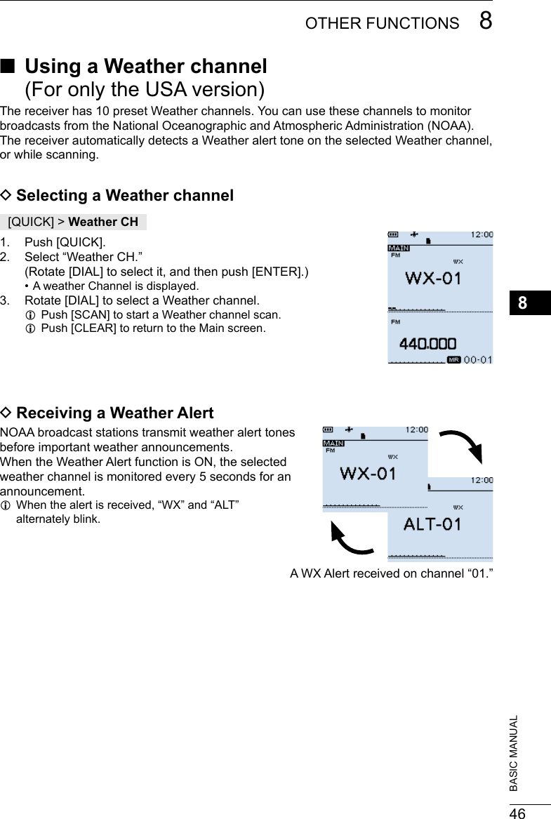 468OTHER FUNCTIONS 8201802 201802BASIC MANUAL ■Using a Weather channel  (For only the USA version)The receiver has 10 preset Weather channels. You can use these channels to monitor broadcasts from the National Oceanographic and Atmospheric Administration (NOAA). The receiver automatically detects a Weather alert tone on the selected Weather channel, or while scanning. DSelecting a Weather channel[QUICK] &gt; Weather CH1.  Push [QUICK].2.  Select “Weather CH.” (Rotate [DIAL] to select it, and then push [ENTER].) • A weather Channel is displayed.3.  Rotate [DIAL] to select a Weather channel. LPush [SCAN] to start a Weather channel scan. LPush [CLEAR] to return to the Main screen. DReceiving a Weather AlertNOAA broadcast stations transmit weather alert tones  before important weather announcements.  When the Weather Alert function is ON, the selected  weather channel is monitored every 5 seconds for an  announcement. L When the alert is received, “WX” and “ALT”  alternately blink.A WX Alert received on channel “01.”