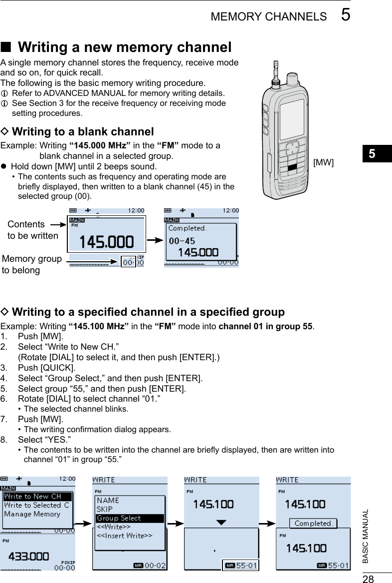 285MEMORY CHANNELS 5201802 201802BASIC MANUAL ■Writing a new memory channelA single memory channel stores the frequency, receive mode and so on, for quick recall.The following is the basic memory writing procedure. LRefer to ADVANCED MANUAL for memory writing details. LSee Section 3 for the receive frequency or receiving mode setting procedures. DWriting to a blank channelExample:   Writing  “145.000 MHz” in the “FM” mode to a blank channel in a selected group. zHold down [MW] until 2 beeps sound. • The contents such as frequency and operating mode are briey displayed, then written to a blank channel (45) in the selected group (00). DWriting to a specied channel in a specied groupExample:   Writing  “145.100 MHz” in the “FM” mode into channel 01 in group 55.1.  Push [MW].2.  Select “Write to New CH.” (Rotate [DIAL] to select it, and then push [ENTER].)3.  Push [QUICK].4.  Select “Group Select,” and then push [ENTER].5.  Select group “55,” and then push [ENTER].6.  Rotate [DIAL] to select channel “01.” • The selected channel blinks.7.  Push [MW]. • The writing conrmation dialog appears.8.  Select “YES.” • The contents to be written into the channel are briey displayed, then are written into channel “01” in group “55.”[MW]Contents to be writtenMemory group to belong