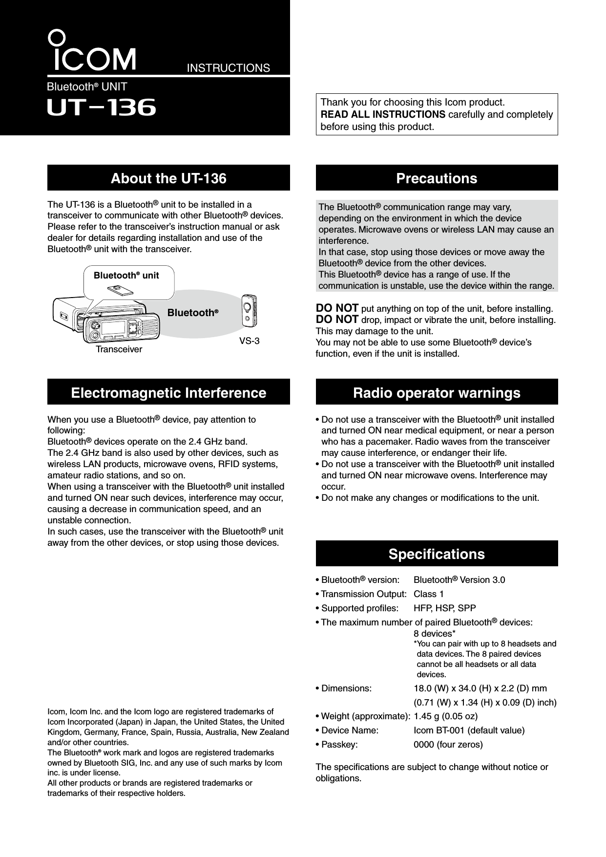 INSTRUCTIONSBluetooth® UNITUT-136Thank you for choosing this Icom product.READ ALL INSTRUCTIONS carefully and completely before using this product.Icom, Icom Inc. and the Icom logo are registered trademarks of Icom Incorporated (Japan) in Japan, the United States, the United Kingdom, Germany, France, Spain, Russia, Australia, New Zealand and/or other countries.The Bluetooth® work mark and logos are registered trademarks owned by Bluetooth SIG, Inc. and any use of such marks by Icom inc. is under license.All other products or brands are registered trademarks or trademarks of their respective holders.About the UT-136The UT-136 is a Bluetooth® unit to be installed in a transceiver to communicate with other Bluetooth® devices.Please refer to the transceiver’s instruction manual or ask dealer for details regarding installation and use of the  Bluetooth® unit with the transceiver. PrecautionsWhen you use a Bluetooth® device, pay attention to following:Bluetooth® devices operate on the 2.4 GHz band.The 2.4 GHz band is also used by other devices, such as wireless LAN products, microwave ovens, RFID systems, amateur radio stations, and so on.When using a transceiver with the Bluetooth® unit installed and turned ON near such devices, interference may occur, causing a decrease in communication speed, and an unstable connection.In such cases, use the transceiver with the Bluetooth® unit away from the other devices, or stop using those devices.Electromagnetic InterferenceThe Bluetooth® communication range may vary, depending on the environment in which the device operates. Microwave ovens or wireless LAN may cause an interference.In that case, stop using those devices or move away the Bluetooth® device from the other devices.This Bluetooth® device has a range of use. If the communication is unstable, use the device within the range.Radio operator warnings•  Do not use a transceiver with the Bluetooth® unit installedand turned ON near medical equipment, or near a personwho has a pacemaker. Radio waves from the transceivermay cause interference, or endanger their life.•  Do not use a transceiver with the Bluetooth® unit installedand turned ON near microwave ovens. Interference mayoccur.•  Do not make any changes or modiﬁcations to the unit. DO NOT put anything on top of the unit, before installing.DO NOT drop, impact or vibrate the unit, before installing. This may damage to the unit.You may not be able to use some Bluetooth® device’s function, even if the unit is installed.Speciﬁcations• Bluetooth® version:  Bluetooth® Version 3.0• Transmission Output:  Class 1• Supported proﬁles:  HFP, HSP, SPP• The maximum number of paired Bluetooth® devices:8 devices** You can pair with up to 8 headsets anddata devices. The 8 paired devices cannot be all headsets or all data devices.• Dimensions: 18.0 (W) x 34.0 (H) x 2.2 (D) mm(0.71 (W) x 1.34 (H) x 0.09 (D) inch)• Weight (approximate): 1.45 g (0.05 oz)• Device Name: Icom BT-001 (default value)• Passkey: 0000 (four zeros)The speciﬁcations are subject to change without notice or obligations.Bluetooth® unitTransceiver VS-3Bluetooth®