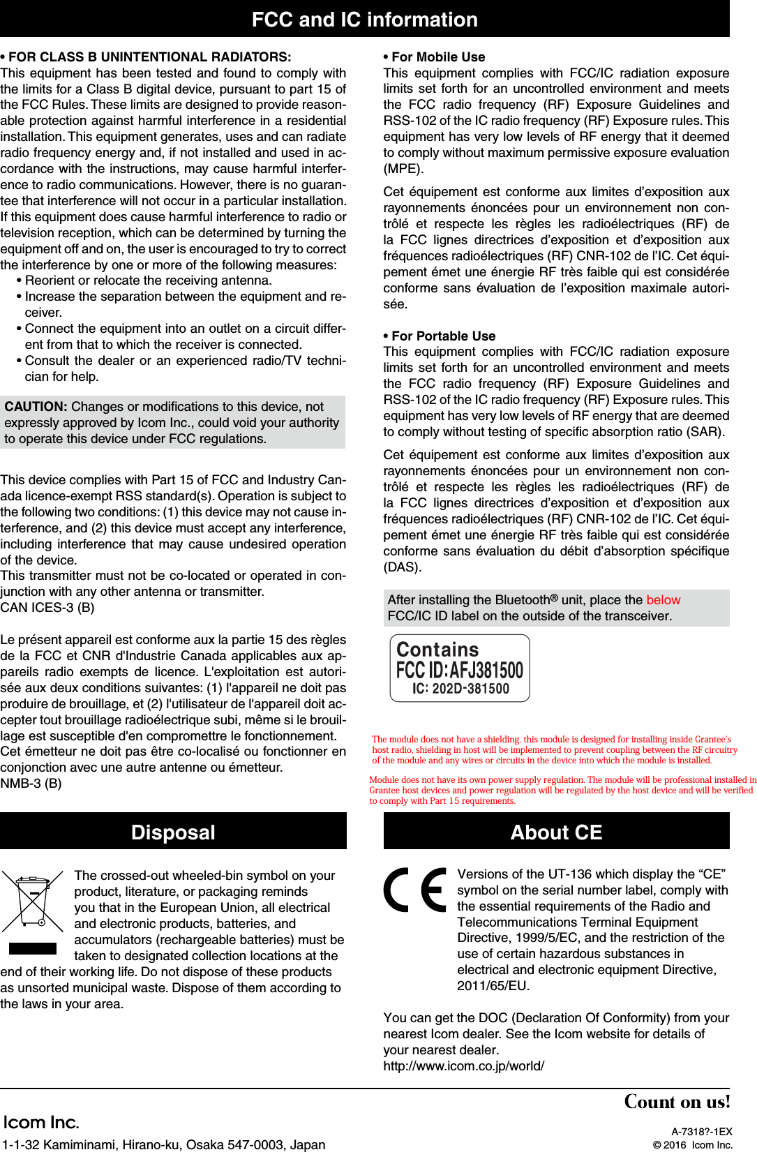 A-7318?-1EX© 2016  Icom Inc.1-1-32 Kamiminami, Hirano-ku, Osaka 547-0003, JapanFCC and IC information• FOR CLASS B UNINTENTIONAL RADIATORS:This equipment has been tested and found to comply with the limits for a Class B digital device, pursuant to part 15 of the FCC Rules. These limits are designed to provide reason-able protection against harmful interference in a residential installation. This equipment generates, uses and can radiate radio frequency energy and, if not installed and used in ac-cordance with the instructions, may cause harmful interfer-ence to radio communications. However, there is no guaran-tee that interference will not occur in a particular installation. If this equipment does cause harmful interference to radio or television reception, which can be determined by turning the equipment off and on, the user is encouraged to try to correct the interference by one or more of the following measures:• Reorient or relocate the receiving antenna.•  Increase the separation between the equipment and re-ceiver.•  Connect the equipment into an outlet on a circuit differ-ent from that to which the receiver is connected.•  Consult the dealer or an experienced radio/TV techni-cian for help.CAUTION: Changes or modiﬁcations to this device, not expressly approved by Icom Inc., could void your authority to operate this device under FCC regulations.This device complies with Part 15 of FCC and Industry Can-ada licence-exempt RSS standard(s). Operation is subject to the following two conditions: (1) this device may not cause in-terference, and (2) this device must accept any interference, including interference that may cause undesired operation of the device.This transmitter must not be co-located or operated in con-junction with any other antenna or transmitter. CAN ICES-3 (B)Le présent appareil est conforme aux la partie 15 des règles de la FCC et CNR d&apos;Industrie Canada applicables aux ap-pareils radio exempts de licence. L&apos;exploitation est autori-sée aux deux conditions suivantes: (1) l&apos;appareil ne doit pas produire de brouillage, et (2) l&apos;utilisateur de l&apos;appareil doit ac-cepter tout brouillage radioélectrique subi, même si le brouil-lage est susceptible d&apos;en compromettre le fonctionnement.Cet émetteur ne doit pas être co-localisé ou fonctionner en conjonction avec une autre antenne ou émetteur.NMB-3 (B)• For Mobile UseThis equipment complies with FCC/IC radiation exposure limits set forth for an uncontrolled environment and meets the FCC radio frequency (RF) Exposure Guidelines and RSS-102 of the IC radio frequency (RF) Exposure rules. This equipment has very low levels of RF energy that it deemed to comply without maximum permissive exposure evaluation (MPE).Cet équipement est conforme aux limites d’exposition aux rayonnements énoncées pour un environnement non con-trôlé et respecte les règles les radioélectriques (RF) de la FCC lignes directrices d’exposition et d’exposition aux fréquences radioélectriques (RF) CNR-102 de l’IC. Cet équi-pement émet une énergie RF très faible qui est considérée conforme sans évaluation de l’exposition maximale autori-sée.• For Portable UseThis equipment complies with FCC/IC radiation exposure limits set forth for an uncontrolled environment and meets the FCC radio frequency (RF) Exposure Guidelines and RSS-102 of the IC radio frequency (RF) Exposure rules. This equipment has very low levels of RF energy that are deemed to comply without testing of speciﬁc absorption ratio (SAR).Cet équipement est conforme aux limites d’exposition aux rayonnements énoncées pour un environnement non con-trôlé et respecte les règles les radioélectriques (RF) de la FCC lignes directrices d’exposition et d’exposition aux fréquences radioélectriques (RF) CNR-102 de l’IC. Cet équi-pement émet une énergie RF très faible qui est considérée conforme sans évaluation du débit d’absorption spéciﬁque (DAS). Versions of the UT-136 which display the “CE” symbol on the serial number label, comply with the essential requirements of the Radio and Telecommunications Terminal Equipment Directive, 1999/5/EC, and the restriction of the use of certain hazardous substances in electrical and electronic equipment Directive, 2011/65/EU.You can get the DOC (Declaration Of Conformity) from your nearest Icom dealer. See the Icom website for details of your nearest dealer.http://www.icom.co.jp/world/About CEAfter installing the Bluetooth® unit, place the below FCC/IC ID label on the outside of the transceiver.DisposalThe crossed-out wheeled-bin symbol on your product, literature, or packaging reminds you that in the European Union, all electrical and electronic products, batteries, and accumulators (rechargeable batteries) must be taken to designated collection locations at the end of their working life. Do not dispose of these products as unsorted municipal waste. Dispose of them according to the laws in your area.The module does not have a shielding. this module is designed for installing inside Grantee&apos;s host radio, shielding in host will be implemented to prevent coupling between the RF circuitry of the module and any wires or circuits in the device into which the module is installed.Module does not have its own power supply regulation. The module will be professional installed in Grantee host devices and power regulation will be regulated by the host device and will be verified to comply with Part 15 requirements.