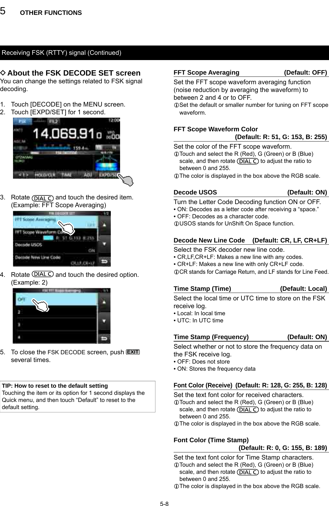 5OTHER FUNCTIONS5-8Receiving FSK (RTTY) signal (Continued) DAbout the FSK DECODE SET screenYou can change the settings related to FSK signal decoding.1.   Touch [DECODE] on the MENU screen.2.  Touch [EXPD/SET] for 1 second.3. Rotate   and touch the desired item.   (Example: FFT Scope Averaging)4. Rotate   and touch the desired option.   (Example: 2)5.   To close the FSK DECODE screen, push EXIT several times.FFT Scope Averaging  (Default: OFF)Set the FFT scope waveform averaging function (noise reduction by averaging the waveform) to between 2 and 4 or to OFF.L Set the default or smaller number for tuning on FFT scope waveform.FFT Scope Waveform Color   (Default: R: 51, G: 153, B: 255)Set the color of the FFT scope waveform.L Touch and select the R (Red), G (Green) or B (Blue) scale, and then rotate   to adjust the ratio to between 0 and 255.LThe color is displayed in the box above the RGB scale.Decode USOS  (Default: ON)Turn the Letter Code Decoding function ON or OFF. • ON: Decodes as a letter code after receiving a “space.” • OFF: Decodes as a character code.L USOS stands for UnShift On Space function.Decode New Line Code  (Default: CR, LF, CR+LF)Select the FSK decoder new line code. • CR,LF,CR+LF: Makes a new line with any codes. • CR+LF: Makes a new line with only CR+LF code.L CR stands for Carriage Return, and LF stands for Line Feed.Time Stamp (Time)  (Default: Local)Select the local time or UTC time to store on the FSK receive log. • Local: In local time • UTC: In UTC timeTime Stamp (Frequency)  (Default: ON)Select whether or not to store the frequency data on the FSK receive log. • OFF: Does not store • ON: Stores the frequency dataFont Color (Receive) (Default: R: 128, G: 255, B: 128)Set the text font color for received characters.L Touch and select the R (Red), G (Green) or B (Blue) scale, and then rotate   to adjust the ratio to between 0 and 255.LThe color is displayed in the box above the RGB scale.Font Color (Time Stamp)                (Default: R: 0, G: 155, B: 189)Set the text font color for Time Stamp characters.L Touch and select the R (Red), G (Green) or B (Blue) scale, and then rotate   to adjust the ratio to between 0 and 255.LThe color is displayed in the box above the RGB scale.TIP: How to reset to the default settingTouching the item or its option for 1 second displays the Quick menu, and then touch “Default” to reset to the default setting.