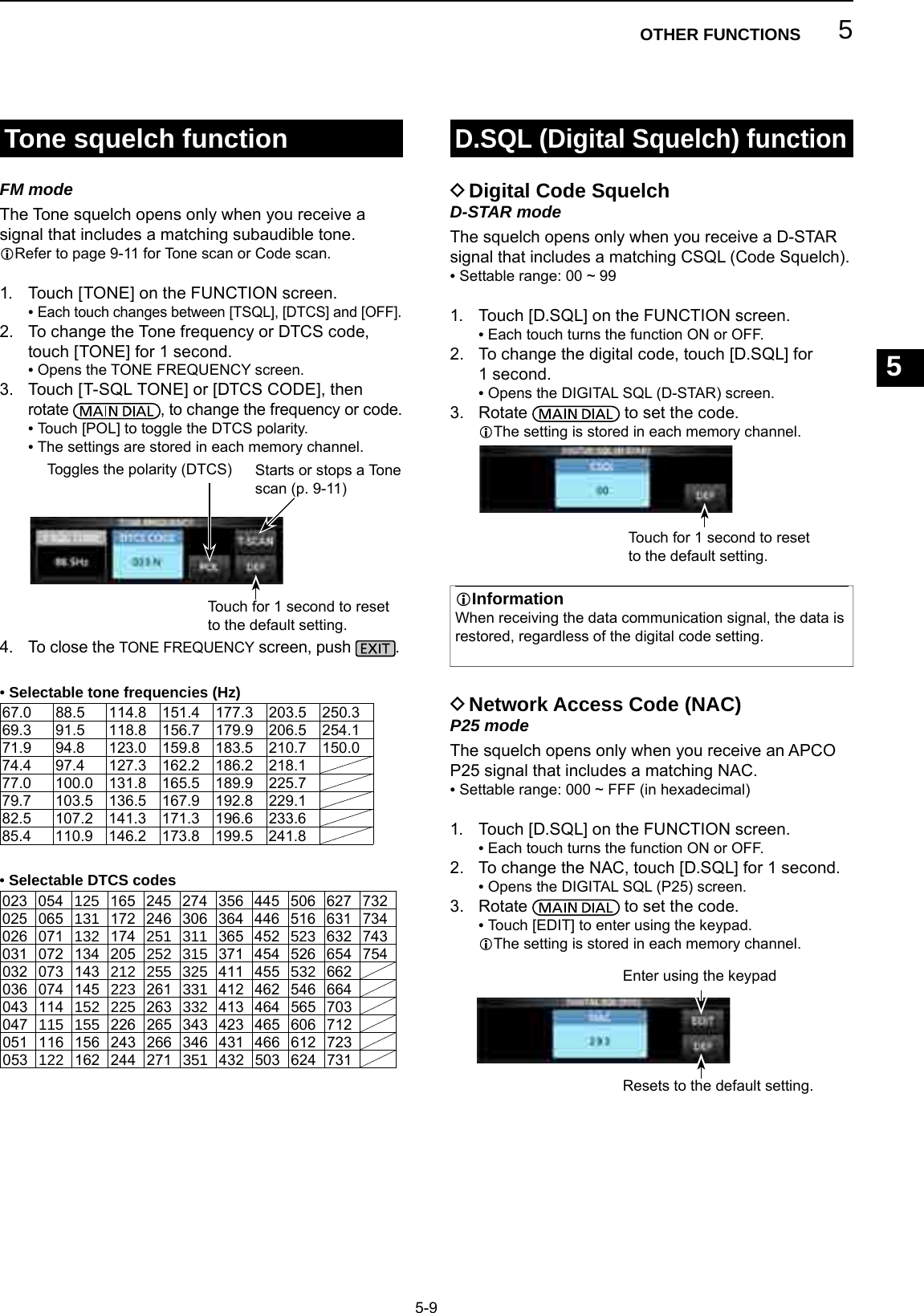5OTHER FUNCTIONS1234567891011121314151617181920215-9Tone squelch functionD.SQL (Digital Squelch) functionFM modeThe Tone squelch opens only when you receive a signal that includes a matching subaudible tone.LRefer to page 9-11 for Tone scan or Code scan.1.  Touch [TONE] on the FUNCTION screen. •  Each touch changes between [TSQL], [DTCS] and [OFF].2.   To change the Tone frequency or DTCS code, touch [TONE] for 1 second. • Opens the TONE FREQUENCY screen.3.   Touch [T-SQL TONE] or [DTCS CODE], then rotate  , to change the frequency or code. • Touch [POL] to toggle the DTCS polarity. •  The settings are stored in each memory channel.4.  To close the TONE FREQUENCY screen, push  . DDigital Code SquelchD-STAR modeThe squelch opens only when you receive a D-STAR signal that includes a matching CSQL (Code Squelch). • Settable range: 00 ~ 991.  Touch [D.SQL] on the FUNCTION screen. •  Each touch turns the function ON or OFF.2.   To change the digital code, touch [D.SQL] for 1 second. • Opens the DIGITAL SQL (D-STAR) screen.3.   Rotate   to set the code.L The setting is stored in each memory channel. DNetwork Access Code (NAC)P25 modeThe squelch opens only when you receive an APCO P25 signal that includes a matching NAC. • Settable range: 000 ~ FFF (in hexadecimal)1.  Touch [D.SQL] on the FUNCTION screen. •  Each touch turns the function ON or OFF.2.   To change the NAC, touch [D.SQL] for 1 second. • Opens the DIGITAL SQL (P25) screen.3.   Rotate   to set the code. •  Touch [EDIT] to enter using the keypad.L The setting is stored in each memory channel.InformationLWhen receiving the data communication signal, the data is  restored, regardless of the digital code setting. •Selectable tone frequencies (Hz)67.0 88.5 114.8 151.4 177.3 203.5 250.369.3 91.5 118.8 156.7 179.9 206.5 254.171.9 94.8 123.0 159.8 183.5 210.7 150.074.4 97.4 127.3 162.2 186.2 218.177.0 100.0 131.8 165.5 189.9 225.779.7 103.5 136.5 167.9 192.8 229.182.5 107.2 141.3 171.3 196.6 233.685.4 110.9 146.2 173.8 199.5 241.8 •Selectable DTCS codes023 054 125 165 245 274 356 445 506 627 732025 065 131 172 246 306 364 446 516 631 734026 071 132 174 251 311 365 452 523 632 743031 072 134 205 252 315 371 454 526 654 754032 073 143 212 255 325 411 455 532 662036 074 145 223 261 331 412 462 546 664043 114 152 225 263 332 413 464 565 703047 115 155 226 265 343 423 465 606 712051 116 156 243 266 346 431 466 612 723053 122 162 244 271 351 432 503 624 731Touch for 1 second to reset to the default setting.Toggles the polarity (DTCS) Starts or stops a Tone scan (p. 9-11)Resets to the default setting.Enter using the keypad Touch for 1 second to reset to the default setting.