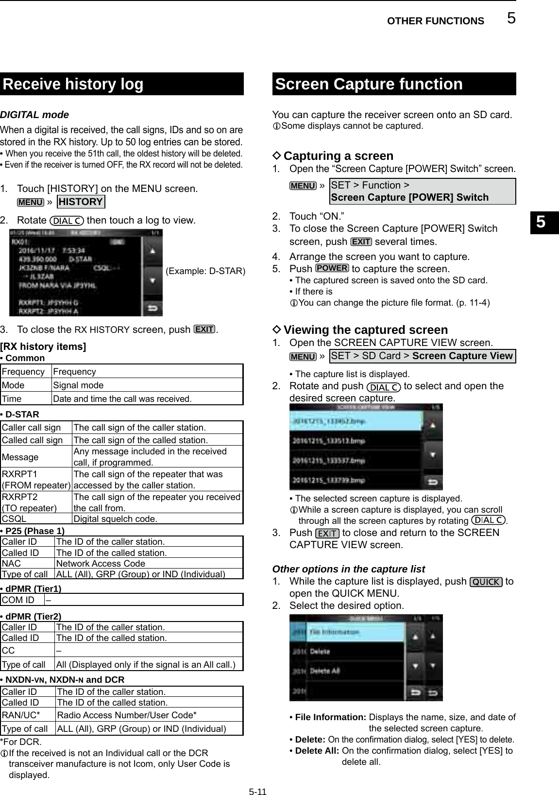 5OTHER FUNCTIONS1234567891011121314151617181920215-11Receive history logDIGITAL modeWhen a digital is received, the call signs, IDs and so on are stored in the RX history. Up to 50 log entries can be stored. •  When you receive the 51th call, the oldest history will be deleted. •  Even if the receiver is turned OFF, the RX record will not be deleted.1.  Touch [HISTORY] on the MENU screen.MENU » HISTORY2. Rotate   then touch a log to view.3.   To close the RX HISTORY screen, push EXIT. •Common[RX history items] •D-STAR •P25 (Phase 1) •dPMR (Tier2) •NXDN-vn, NXDN-n and DCR •dPMR (Tier1)Frequency FrequencyMode Signal modeTimeDate and time the call was received.Caller call sign The call sign of the caller station.Called call sign The call sign of the called station.Message Any message included in the received call, if programmed.RXRPT1(FROM repeater)The call sign of the repeater that was accessed by the caller station.RXRPT2(TO repeater)The call sign of the repeater you received the call from.CSQL Digital squelch code.Caller ID The ID of the caller station.Called ID The ID of the called station.NAC Network Access CodeType of call ALL (All), GRP (Group) or IND (Individual)Caller ID The ID of the caller station.Called ID The ID of the called station.CC –Type of callAll (Displayed only if the signal is an All call.)Caller ID The ID of the caller station.Called ID The ID of the called station.RAN/UC* Radio Access Number/User Code*Type of call ALL (All), GRP (Group) or IND (Individual)COM ID –You can capture the receiver screen onto an SD card.LSome displays cannot be captured. DCapturing a screen1. Open the “Screen Capture [POWER] Switch” screen.MENU » SET &gt; Function &gt; Screen Capture [POWER] Switch2.  Touch “ON.”3.   To close the Screen Capture [POWER] Switch screen, push EXIT several times.4.   Arrange the screen you want to capture.5.  Push POWER to capture the screen. • The captured screen is saved onto the SD card. • If there is L You can change the picture le format. (p. 11-4) DViewing the captured screen1.  Open the SCREEN CAPTURE VIEW screen.MENU » SET &gt; SD Card &gt; Screen Capture View • The capture list is displayed.2.   Rotate and push   to select and open the desired screen capture. • The selected screen capture is displayed.L While a screen capture is displayed, you can scroll through all the screen captures by rotating  .3.   Push   to close and return to the SCREEN CAPTURE VIEW screen.Other options in the capture list1.   While the capture list is displayed, push   to open the QUICK MENU.2.  Select the desired option. •  File Information:  Displays the name, size, and date of the selected screen capture. •  Delete: On the conrmation dialog, select [YES] to delete. •  Delete All:  On the conrmation dialog, select [YES] to delete all.Screen Capture function(Example: D-STAR)*For DCR.L If the received is not an Individual call or the DCR transceiver manufacture is not Icom, only User Code is displayed.