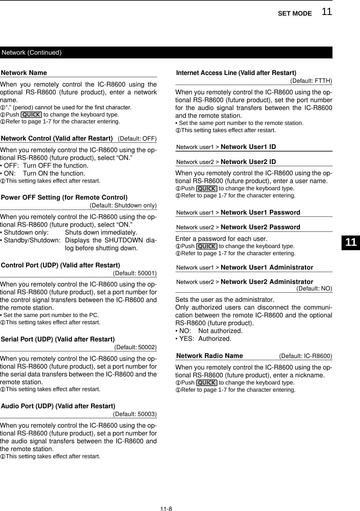 11-8Network NameWhen you remotely control the IC-R8600 using the optional RS-R8600 (future product), enter a network name.L“.” (period) cannot be used for the rst character.LPush   to change the keyboard type. LRefer to page 1-7 for the character entering.Network Control (Valid after Restart) (Default: OFF)When you remotely control the IC-R8600 using the op-tional RS-R8600 (future product), select “ON.”•  OFF:  Turn OFF the function.•  ON:    Turn ON the function.LThis setting takes effect after restart.Power OFF Setting (for Remote Control)  (Default: Shutdown only)When you remotely control the IC-R8600 using the op-tional RS-R8600 (future product), select “ON.”•  Shutdown only:    Shuts down immediately.•  Standby/Shutdown:  Displays the SHUTDOWN dia-log before shutting down.Control Port (UDP) (Valid after Restart)  (Default: 50001)When you remotely control the IC-R8600 using the op-tional RS-R8600 (future product), set a port number for the control signal transfers between the IC-R8600 and the remote station. • Set the same port number to the PC.LThis setting takes effect after restart.Serial Port (UDP) (Valid after Restart)  (Default: 50002)When you remotely control the IC-R8600 using the op-tional RS-R8600 (future product), set a port number for the serial data transfers between the IC-R8600 and the remote station.LThis setting takes effect after restart.Audio Port (UDP) (Valid after Restart)  (Default: 50003)When you remotely control the IC-R8600 using the op-tional RS-R8600 (future product), set a port number for the audio signal transfers between the IC-R8600 and the remote station.LThis setting takes effect after restart.Network (Continued)Internet Access Line (Valid after Restart)  (Default: FTTH)When you remotely control the IC-R8600 using the op-tional RS-R8600 (future product), set the port number for the audio signal transfers between the IC-R8600 and the remote station. • Set the same port number to the remote station.LThis setting takes effect after restart.Network user1 &gt; Network User1 ID Network user2 &gt; Network User2 ID When you remotely control the IC-R8600 using the op-tional RS-R8600 (future product), enter a user name.LPush   to change the keyboard type. LRefer to page 1-7 for the character entering.Network user1 &gt; Network User1 Password  Network user2 &gt; Network User2 Password  Enter a password for each user.LPush   to change the keyboard type. LRefer to page 1-7 for the character entering.Network user1 &gt; Network User1 AdministratorNetwork user2 &gt; Network User2 Administrator  (Default: NO)Sets the user as the administrator.Only authorized users can disconnect the communi-cation between the remote IC-R8600 and the optional RS-R8600 (future product).•  NO:    Not authorized.•  YES:  Authorized.Network Radio Name (Default: IC-R8600)When you remotely control the IC-R8600 using the op-tional RS-R8600 (future product), enter a nickname.LPush   to change the keyboard type. LRefer to page 1-7 for the character entering.11SET MODE123456789101112131415161718192021