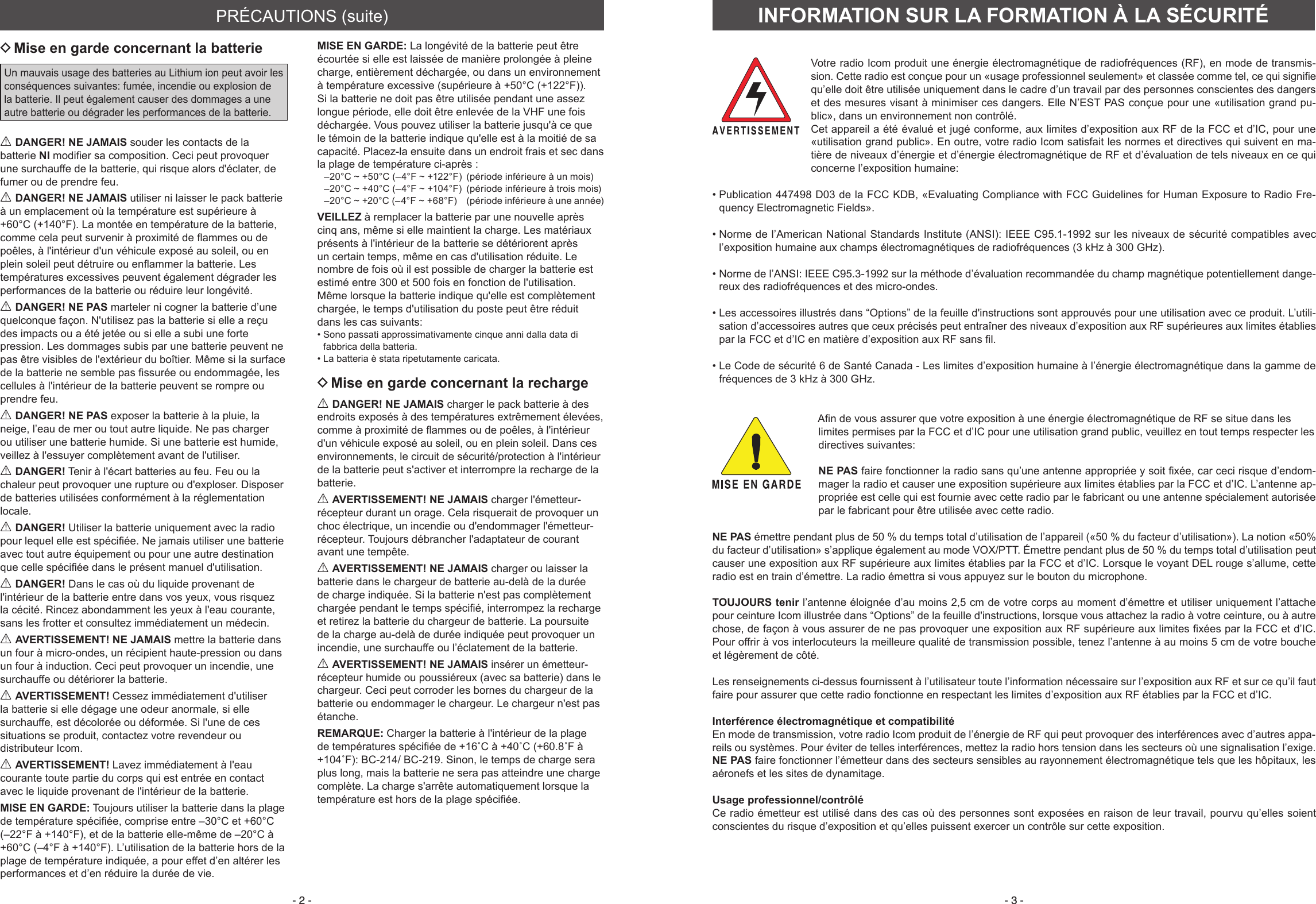 - 2 - - 3 - DMise en garde concernant la batterieUn mauvais usage des batteries au Lithium ion peut avoir les conséquences suivantes: fumée, incendie ou explosion de la batterie. Il peut également causer des dommages a une autre batterie ou dégrader les performances de la batterie.R DANGER! NE JAMAIS souder les contacts de la batterie NI modier sa composition. Ceci peut provoquer une surchauffe de la batterie, qui risque alors d&apos;éclater, de fumer ou de prendre feu.R DANGER! NE JAMAIS utiliser ni laisser le pack batterie à un emplacement où la température est supérieure à +60°C (+140°F). La montée en température de la batterie, comme cela peut survenir à proximité de ammes ou de poêles, à l&apos;intérieur d&apos;un véhicule exposé au soleil, ou en plein soleil peut détruire ou enammer la batterie. Les températures excessives peuvent également dégrader les performances de la batterie ou réduire leur longévité.R DANGER! NE PAS marteler ni cogner la batterie d’une quelconque façon. N&apos;utilisez pas la batterie si elle a reçu des impacts ou a été jetée ou si elle a subi une forte pression. Les dommages subis par une batterie peuvent ne pas être visibles de l&apos;extérieur du boîtier. Même si la surface de la batterie ne semble pas ssurée ou endommagée, les cellules à l&apos;intérieur de la batterie peuvent se rompre ou prendre feu.R DANGER! NE PAS exposer la batterie à la pluie, la neige, l’eau de mer ou tout autre liquide. Ne pas charger ou utiliser une batterie humide. Si une batterie est humide, veillez à l&apos;essuyer complètement avant de l&apos;utiliser.R DANGER! Tenir à l&apos;écart batteries au feu. Feu ou la chaleur peut provoquer une rupture ou d&apos;exploser. Disposer de batteries utilisées conformément à la réglementation locale.R DANGER! Utiliser la batterie uniquement avec la radio pour lequel elle est spéciée. Ne jamais utiliser une batterie avec tout autre équipement ou pour une autre destination que celle spéciée dans le présent manuel d&apos;utilisation.R DANGER! Dans le cas où du liquide provenant de l&apos;intérieur de la batterie entre dans vos yeux, vous risquez la cécité. Rincez abondamment les yeux à l&apos;eau courante, sans les frotter et consultez immédiatement un médecin.R AVERTISSEMENT! NE JAMAIS mettre la batterie dans un four à micro-ondes, un récipient haute-pression ou dans un four à induction. Ceci peut provoquer un incendie, une surchauffe ou détériorer la batterie.R AVERTISSEMENT! Cessez immédiatement d&apos;utiliser la batterie si elle dégage une odeur anormale, si elle surchauffe, est décolorée ou déformée. Si l&apos;une de ces situations se produit, contactez votre revendeur ou distributeur Icom.R AVERTISSEMENT! Lavez immédiatement à l&apos;eau courante toute partie du corps qui est entrée en contact avec le liquide provenant de l&apos;intérieur de la batterie.MISE EN GARDE: Toujours utiliser la batterie dans la plage de température spéciée, comprise entre –30°C et +60°C (–22°F à +140°F), et de la batterie elle-même de –20°C à +60°C (–4°F à +140°F). L’utilisation de la batterie hors de la plage de tem pérature indiquée, a pour effet d’en altérer les performances et d’en réduire la durée de vie. MISE EN GARDE: La longévité de la batterie peut être écourtée si elle est laissée de manière prolongée à pleine charge, entièrement déchargée, ou dans un environnement à température excessive (supérieure à +50°C (+122°F)). Si la batterie ne doit pas être utilisée pendant une assez longue période, elle doit être enlevée de la VHF une fois déchargée. Vous pouvez utiliser la batterie jusqu&apos;à ce que le témoin de la batterie indique qu&apos;elle est à la moitié de sa capacité. Placez-la ensuite dans un endroit frais et sec dans la plage de température ci-après :–20°C ~ +50°C (–4°F ~ +122°F)  (période inférieure à un mois)–20°C ~ +40°C (–4°F ~ +104°F)  (période inférieure à trois mois)–20°C ~ +20°C (–4°F ~ +68°F)  (période inférieure à une année)VEILLEZ à remplacer la batterie par une nouvelle après cinq ans, même si elle maintient la charge. Les matériaux présents à l&apos;intérieur de la batterie se détériorent après un certain temps, même en cas d&apos;utilisation réduite. Le nombre de fois où il est possible de charger la batterie est estimé entre 300 et 500 fois en fonction de l&apos;utilisation. Même lorsque la batterie indique qu&apos;elle est complètement chargée, le temps d&apos;utilisation du poste peut être réduit dans les cas suivants: •  Sono passati approssimativamente cinque anni dalla data di fabbrica della batteria. • La batteria è stata ripetutamente caricata. DMise en garde concernant la rechargeR DANGER! NE JAMAIS charger le pack batterie à des endroits exposés à des températures extrêmement élevées, comme à proximité de ammes ou de poêles, à l&apos;intérieur d&apos;un véhicule exposé au soleil, ou en plein soleil. Dans ces environnements, le circuit de sécurité/protection à l&apos;intérieur de la batterie peut s&apos;activer et interrompre la recharge de la batterie.R AVERTISSEMENT! NE JAMAIS charger l&apos;émetteur-récepteur durant un orage. Cela risquerait de provoquer un choc électrique, un incendie ou d&apos;endommager l&apos;émetteur-récepteur. Toujours débrancher l&apos;adaptateur de courant avant une tempête.R AVERTISSEMENT! NE JAMAIS charger ou laisser la batterie dans le chargeur de batterie au-delà de la durée de charge indiquée. Si la batterie n&apos;est pas complètement chargée pendant le temps spécié, interrompez la recharge et retirez la batterie du chargeur de batterie. La poursuite de la charge au-delà de durée indiquée peut provoquer un incendie, une surchauffe ou l’éclatement de la batterie.R AVERTISSEMENT! NE JAMAIS insérer un émetteur-récepteur humide ou poussiéreux (avec sa batterie) dans le chargeur. Ceci peut corroder les bornes du chargeur de la batterie ou endommager le chargeur. Le chargeur n&apos;est pas étanche.REMARQUE: Charger la batterie à l&apos;intérieur de la plage de températures spéciée de +16˚C à +40˚C (+60.8˚F à +104˚F): BC-214/ BC-219. Sinon, le temps de charge sera plus long, mais la batterie ne sera pas atteindre une charge complète. La charge s&apos;arrête automatiquement lorsque la température est hors de la plage spéciée.PRÉCAUTIONS (suite) INFORMATION SUR LA FORMATION À LA SÉCURITÉVotre radio Icom produit une énergie électromagnétique de radiofréquences (RF), en mode de transmis-sion. Cette radio est conçue pour un «usage professionnel seulement» et classée comme tel, ce qui signifie qu’elle doit être utilisée uniquement dans le cadre d’un travail par des personnes conscientes des dangers et des mesures visant à minimiser ces dangers. Elle N’EST PAS conçue pour une «utilisation grand pu-blic», dans un environnement non contrôlé.Cet appareil a été évalué et jugé conforme, aux limites d’exposition aux RF de la FCC et d’IC, pour une «utilisation grand public». En outre, votre radio Icom satisfait les normes et directives qui suivent en ma-tière de niveaux d’énergie et d’énergie électromagnétique de RF et d’évaluation de tels niveaux en ce qui concerne l’exposition humaine:•  Publication 447498 D03 de la FCC KDB, «Evaluating Compliance with FCC Guidelines for Human Exposure to Radio Fre-quency Electromagnetic Fields».•  Norme de l’American National Standards Institute (ANSI): IEEE C95.1-1992 sur les niveaux de sécurité compatibles avec l’exposition humaine aux champs électromagnétiques de radiofréquences (3 kHz à 300 GHz).•  Norme de l’ANSI: IEEE C95.3-1992 sur la méthode d’évaluation recommandée du champ magnétique potentiellement dange-reux des radiofréquences et des micro-ondes.•  Les accessoires illustrés dans “Options” de la feuille d&apos;instructions sont approuvés pour une utilisation avec ce produit. L’utili-sation d’accessoires autres que ceux précisés peut entraîner des niveaux d’exposition aux RF supérieures aux limites établies par la FCC et d’IC en matière d’exposition aux RF sans l.•  Le Code de sécurité 6 de Santé Canada - Les limites d’exposition humaine à l’énergie électromagnétique dans la gamme de fréquences de 3 kHz à 300 GHz.An de vous assurer que votre exposition à une énergie électromagnétique de RF se situe dans les limites permises par la FCC et d’IC pour une utilisation grand public, veuillez en tout temps respecter les directives suivantes: NE PAS faire fonctionner la radio sans qu’une antenne appropriée y soit xée, car ceci risque d’endom-mager la radio et causer une exposition supérieure aux limites établies par la FCC et d’IC. L’antenne ap-propriée est celle qui est fournie avec cette radio par le fabricant ou une antenne spécialement autorisée par le fabricant pour être utilisée avec cette radio. NE PAS émettre pendant plus de 50 % du temps total d’utilisation de l’appareil («50 % du facteur d’utilisation»). La notion «50% du facteur d’utilisation» s’applique également au mode VOX/PTT. Émettre pendant plus de 50 % du temps total d’utilisation peut causer une exposition aux RF supérieure aux limites établies par la FCC et d’IC. Lorsque le voyant DEL rouge s’allume, cette radio est en train d’émettre. La radio émettra si vous appuyez sur le bouton du microphone.TOUJOURS tenir l’antenne éloignée d’au moins 2,5 cm de votre corps au moment d’émettre et utiliser uniquement l’attache pour ceinture Icom illustrée dans “Options” de la feuille d&apos;instructions, lorsque vous attachez la radio à votre ceinture, ou à autre chose, de façon à vous assurer de ne pas provoquer une exposition aux RF supérieure aux limites xées par la FCC et d’IC. Pour offrir à vos interlocuteurs la meilleure qualité de transmission possible, tenez l’antenne à au moins 5 cm de votre bouche et légèrement de côté.Les renseignements ci-dessus fournissent à l’utilisateur toute l’information nécessaire sur l’exposition aux RF et sur ce qu’il faut faire pour assurer que cette radio fonctionne en respectant les limites d’exposition aux RF établies par la FCC et d’IC.Interférence électromagnétique et compatibilitéEn mode de transmission, votre radio Icom produit de l’énergie de RF qui peut provoquer des interférences avec d’autres appa-reils ou systèmes. Pour éviter de telles interférences, mettez la radio hors tension dans les secteurs où une signalisation l’exige. NE PAS faire fonctionner l’émetteur dans des secteurs sensibles au rayonnement électromagnétique tels que les hôpitaux, les aéronefs et les sites de dynamitage.Usage professionnel/contrôléCe radio émetteur est utilisé dans des cas où des personnes sont exposées en raison de leur travail, pourvu qu’elles soient conscientes du risque d’exposition et qu’elles puissent exercer un contrôle sur cette exposition.