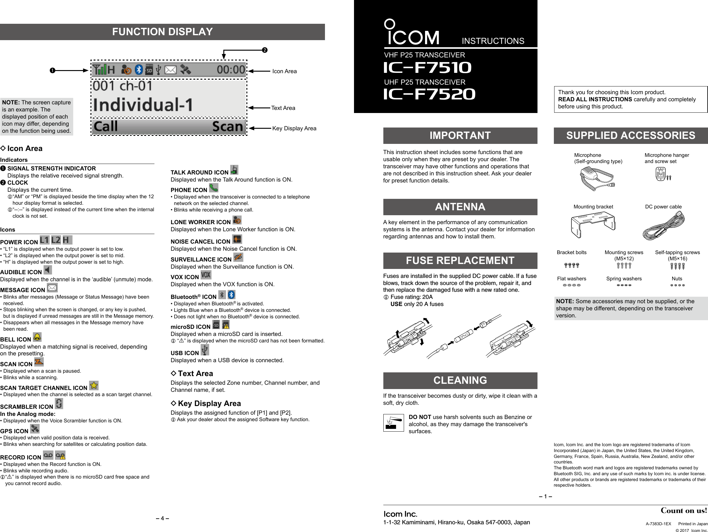 – 4 –1-1-32 Kamiminami, Hirano-ku, Osaka 547-0003, JapanThank you for choosing this Icom product. READ ALL INSTRUCTIONS carefully and completely before using this product.INSTRUCTIONSVHF P25 TRANSCEIVERIç-F7520UHF P25 TRANSCEIVER Iç-F7510SUPPLIED ACCESSORIESThis instruction sheet includes some functions that are usable only when they are preset by your dealer. The transceiver may have other functions and operations that are not described in this instruction sheet. Ask your dealer for preset function details.IMPORTANTNOTE: Some accessories may not be supplied, or the shape may be different, depending on the transceiver version.A key element in the performance of any communication systems is the antenna. Contact your dealer for information regarding antennas and how to install them.ANTENNAFuses are installed in the supplied DC power cable. If a fuse blows, track down the source of the problem, repair it, and then replace the damaged fuse with a new rated one. Fuse rating: 20A USE only 20 A fusesFUSE REPLACEMENTIf the transceiver becomes dusty or dirty, wipe it clean with a soft, dry cloth.DO NOT use harsh solvents such as Benzine or alcohol, as they may damage the transceiver&apos;s surfaces.CLEANINGDC power cableSponges*2Mounting bracketFlat washers Spring washersBracket bolts Mounting screws (M5×12)Self-tapping screws (M5×16)Nuts*2Used for labelling the pro-grammable function keys according to their assinged functions.Used for the optional unit installation.Ask your dealer for details.*1Function name stickers*1Microphone(Self-grounding type)Microphone hanger and screw setA-7383D-1EX  Printed in Japan  © 2017  Icom Inc.– 1 –Icom, Icom Inc. and the Icom logo are registered trademarks of Icom Incorporated (Japan) in Japan, the United States, the United Kingdom, Germany, France, Spain, Russia, Australia, New Zealand, and/or other countries.The Bluetooth word mark and logos are registered trademarks owned by Bluetooth SIG, Inc. and any use of such marks by Icom inc. is under license. All other products or brands are registered trademarks or trademarks of their respective holders.FUNCTION DISPLAYIcon AreaText AreaKey Display AreaqwNOTE: The screen capture is an example. The displayed position of each icon may differ, depending on the function being used. DIcon AreaIndicatorsq SIGNAL STRENGTH INDICATOR  Displays the relative received signal strength.w CLOCK  Displays the current time. “AM” or “PM” is displayed beside the time display when the 12 hour display format is selected. “--:--” is displayed instead of the current time when the internal clock is not set.IconsPOWER ICON      • “L1” is displayed when the output power is set to low. • “L2” is displayed when the output power is set to mid. • “H” is displayed when the output power is set to high.AUDIBLE ICON  Displayed when the channel is in the ‘audible’ (unmute) mode.MESSAGE ICON  •  Blinks after messages (Message or Status Message) have been received. •  Stops blinking when the screen is changed, or any key is pushed, but is displayed if unread messages are still in the Message memory. •  Disappears when all messages in the Message memory have been read.BELL ICON    Displayed when a matching signal is received, depending on the presetting.SCAN ICON  •  Displayed when a scan is paused. • Blinks while a scanning.SCAN TARGET CHANNEL ICON  • Displayed when the channel is selected as a scan target channel.SCRAMBLER ICON In the Analog mode: • Displayed when the Voice Scrambler function is ON.GPS ICON  • Displayed when valid position data is received. • Blinks when searching for satellites or calculating position data.RECORD ICON    • Displayed when the Record function is ON. • Blinks while recording audio. “R” is displayed when there is no microSD card free space and you cannot record audio.TALK AROUND ICON Displayed when the Talk Around function is ON.PHONE ICON  • Displayed when the transceiver is connected to a telephone network on the selected channel. • Blinks while receiving a phone call.LONE WORKER ICON Displayed when the Lone Worker function is ON.NOISE CANCEL ICON Displayed when the Noise Cancel function is ON. SURVEILLANCE ICON Displayed when the Surveillance function is ON.VOX ICON Displayed when the VOX function is ON.Bluetooth® ICON    • Displayed when Bluetooth® is activated. • Lights Blue when a Bluetooth® device is connected. •  Does not light when no Bluetooth® device is connected. microSD ICON   Displayed when a microSD card is inserted.    “R” is displayed when the microSD card has not been formatted.USB ICON Displayed when a USB device is connected. DText AreaDisplays the selected Zone number, Channel number, and Channel name, if set. DKey Display AreaDisplays the assigned function of [P1] and [P2].   Ask your dealer about the assigned Software key function.