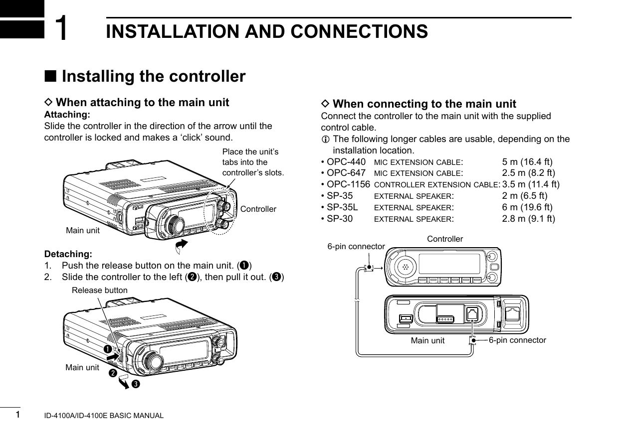 New20011New2001New2001INSTALLATION AND CONNECTIONS1ID-4100A/ID-4100E BASIC MANUAL ■Installing the controller D When attaching to the main unitAttaching:Slide the controller in the direction of the arrow until the controller is locked and makes a ‘click’ sound.Detaching:1.  Push the release button on the main unit. (q)2.  Slide the controller to the left (w), then pull it out. (e) D When connecting to the main unitConnect the controller to the main unit with the supplied control cable. L The following longer cables are usable, depending on the installation location. • OPC-440  mic extension cable:  5 m (16.4 ft) • OPC-647  mic extension cable:  2.5 m (8.2 ft) • OPC-1156 controller extension cable: 3.5 m (11.4 ft) • SP-35  external speaker:  2 m (6.5 ft) • SP-35L  external speaker:  6 m (19.6 ft) • SP-30  external speaker:  2.8 m (9.1 ft)Main unitControllerPlace the unit’s tabs into the controller’s slots.wqeRelease buttonMain unitControllerMain unit6-pin connector6-pin connector