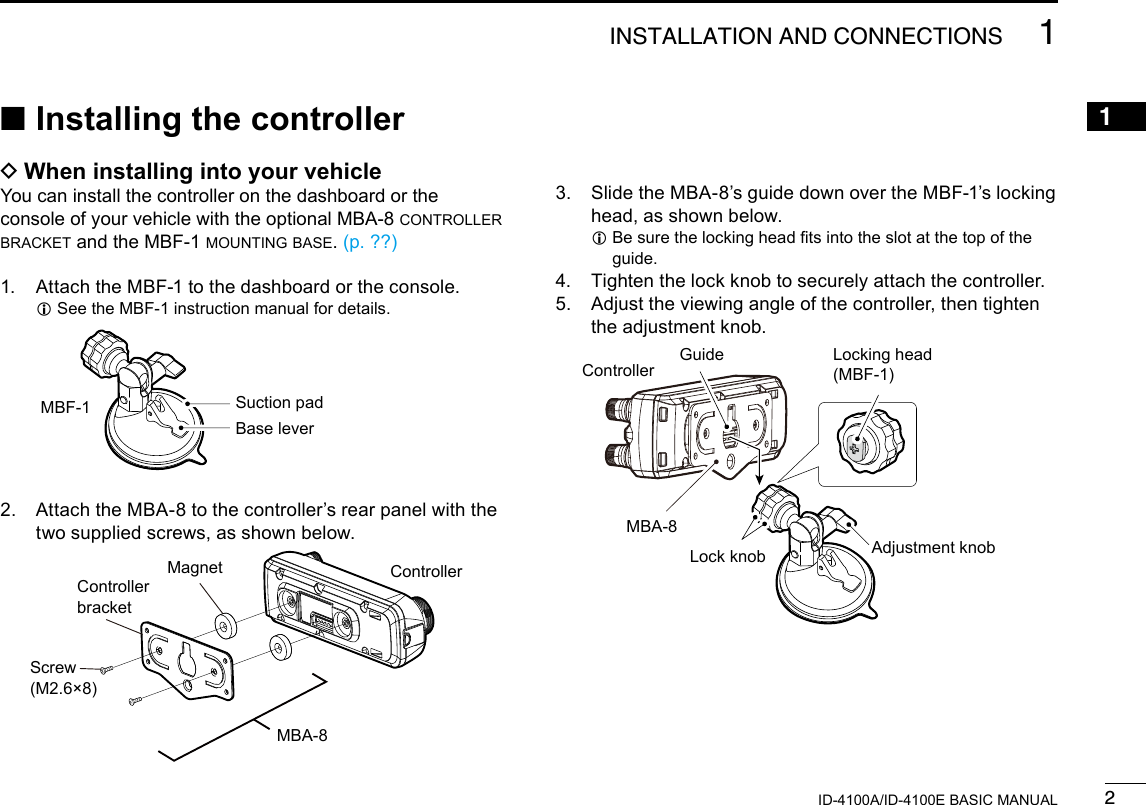 21INSTALLATION AND CONNECTIONSNew20011ID-4100A/ID-4100E BASIC MANUALNew20013.   Slide the MBA-8’s guide down over the MBF-1’s locking head, as shown below. L Be sure the locking head ts into the slot at the top of the guide.4.  Tighten the lock knob to securely attach the controller.5.   Adjust the viewing angle of the controller, then tighten the adjustment knob.GuideMBA-8Lock knobLocking head(MBF-1)Adjustment knob ■Installing the controller DWhen installing into your vehicleYou can install the controller on the dashboard or the console of your vehicle with the optional MBA-8 controller bracket and the MBF-1 mounting base. (p. ??)1.  Attach the MBF-1 to the dashboard or the console. LSee the MBF-1 instruction manual for details.MagnetController bracketScrew (M2.6×8)MBA-8Suction padBase leverMBF-12.   Attach the MBA-8 to the controller’s rear panel with the two supplied screws, as shown below.ControllerController