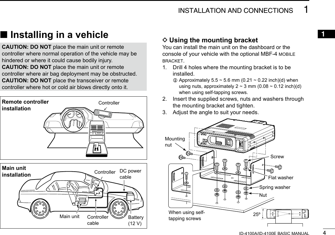 41INSTALLATION AND CONNECTIONSNew20011ID-4100A/ID-4100E BASIC MANUAL ■Installing in a vehicleCAUTION: DO NOT place the main unit or remote controller where normal operation of the vehicle may be hindered or where it could cause bodily injury.CAUTION: DO NOT place the main unit or remote controller where air bag deployment may be obstructed.CAUTION: DO NOT place the transceiver or remote controller where hot or cold air blows directly onto it.ControllerRemote controller installationController DC power cableBattery(12 V)Controller cableMain unitMain unit installation DUsing the mounting bracketYou can install the main unit on the dashboard or the console of your vehicle with the optional MBF-4 mobile bracket.1.   Drill 4 holes where the mounting bracket is to be installed. L Approximately 5.5 ~ 5.6 mm (0.21 ~ 0.22 inch)(d) when using nuts, approximately 2 ~ 3 mm (0.08 ~ 0.12 inch)(d) when using self-tapping screws.2.   Insert the supplied screws, nuts and washers through the mounting bracket and tighten.3.  Adjust the angle to suit your needs.MountingnutNutSpring washerWhen using self-tapping screwsFlat washerScrew25º