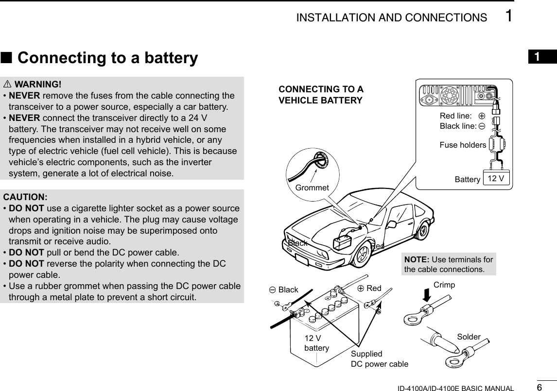 61INSTALLATION AND CONNECTIONSNew20011ID-4100A/ID-4100E BASIC MANUAL ■Connecting to a battery RWARNING! •  NEVER remove the fuses from the cable connecting the transceiver to a power source, especially a car battery. •  NEVER connect the transceiver directly to a 24 V battery. The transceiver may not receive well on some frequencies when installed in a hybrid vehicle, or any type of electric vehicle (fuel cell vehicle). This is because vehicle’s electric components, such as the inverter system, generate a lot of electrical noise.CAUTION: •  DO NOT use a cigarette lighter socket as a power source when operating in a vehicle. The plug may cause voltage drops and ignition noise may be superimposed onto transmit or receive audio. • DO NOT pull or bend the DC power cable. •  DO NOT reverse the polarity when connecting the DC power cable. •  Use a rubber grommet when passing the DC power cable through a metal plate to prevent a short circuit.Black RedCrimpSolderSuppliedDC power cable12 VbatteryNOTE: Use terminals for the cable connections.GrommetCONNECTING TO A  VEHICLE BATTERY_ Black + RedFuse holdersBatteryRed line:  +Black line: _12 V
