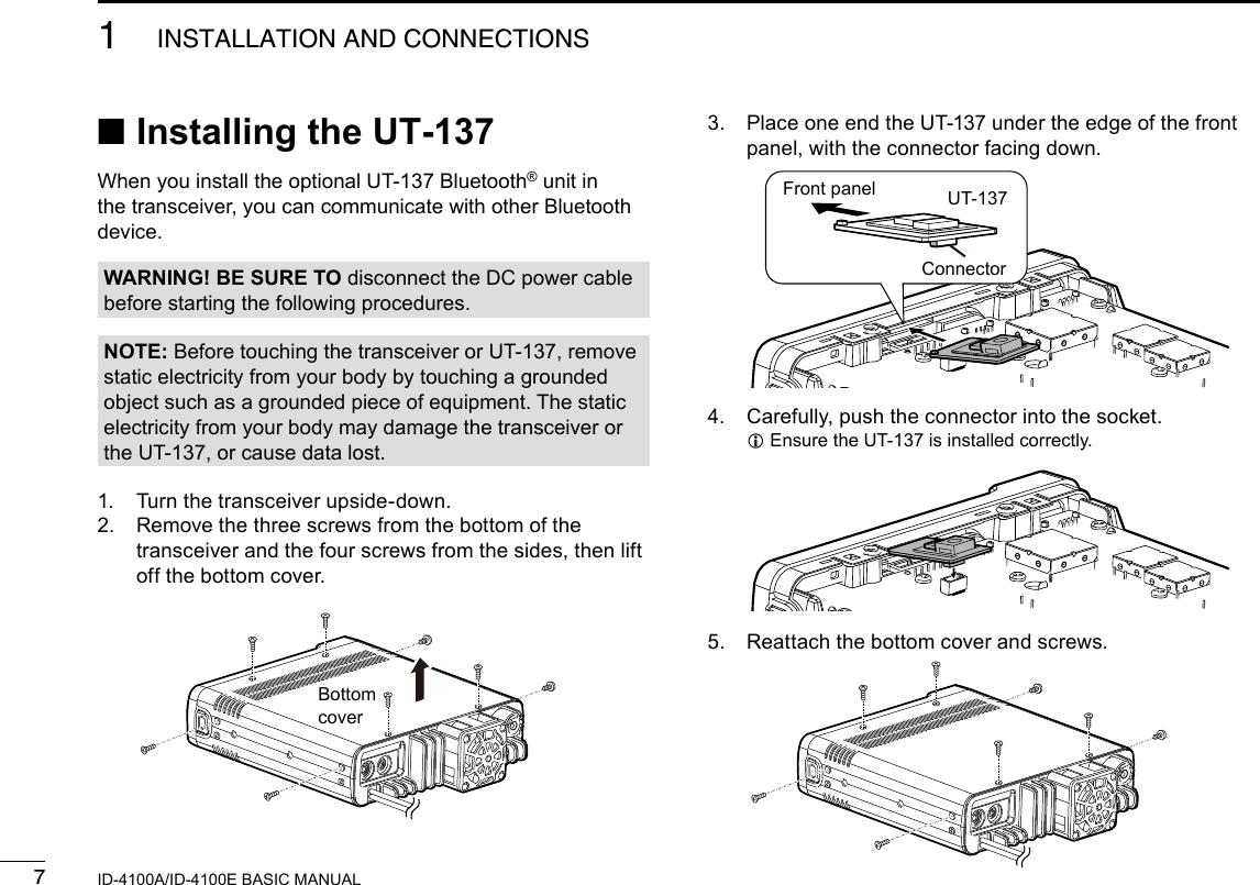 71INSTALLATION AND CONNECTIONSNew2001 New2001ID-4100A/ID-4100E BASIC MANUAL ■Installing the UT-137When you install the optional UT-137 Bluetooth® unit in the transceiver, you can communicate with other Bluetooth device.1.  Turn the transceiver upside-down.2.   Remove the three screws from the bottom of the transceiver and the four screws from the sides, then lift off the bottom cover.WARNING! BE SURE TO disconnect the DC power cable before starting the following procedures.NOTE: Before touching the transceiver or UT-137, remove static electricity from your body by touching a grounded object such as a grounded piece of equipment. The static electricity from your body may damage the transceiver or the UT-137, or cause data lost.3.   Place one end the UT-137 under the edge of the front panel, with the connector facing down.4.  Carefully, push the connector into the socket. LEnsure the UT-137 is installed correctly.5.  Reattach the bottom cover and screws.BottomcoverFront panel UT-137Connector