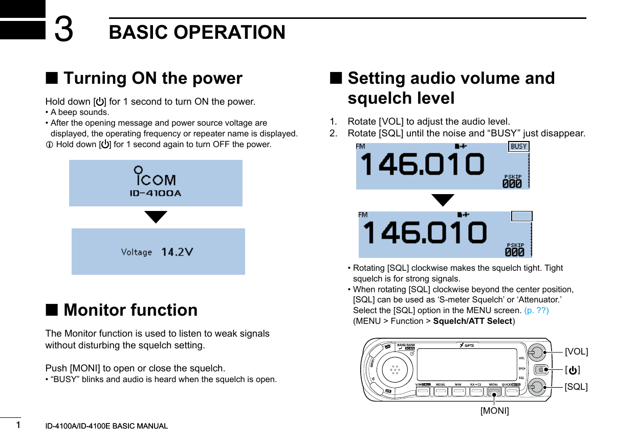 New20011New2001New2001BASIC OPERATION3ID-4100A/ID-4100E BASIC MANUALID-4100A/ID-4100E BASIC MANUAL ■Turning ON the powerHold down [ ] for 1 second to turn ON the power. • A beep sounds. •  After the opening message and power source voltage are displayed, the operating frequency or repeater name is displayed. LHold down [ ] for 1 second again to turn OFF the power. ■ Setting audio volume and squelch level1.  Rotate [VOL] to adjust the audio level.2.   Rotate [SQL] until the noise and “BUSY” just disappear. ■Monitor functionThe Monitor function is used to listen to weak signals without disturbing the squelch setting.Push [MONI] to open or close the squelch. • “BUSY” blinks and audio is heard when the squelch is open. •  Rotating [SQL] clockwise makes the squelch tight. Tight squelch is for strong signals. •  When rotating [SQL] clockwise beyond the center position, [SQL] can be used as ‘S-meter Squelch’ or ‘Attenuator.’ Select the [SQL] option in the MENU screen. (p. ??) (MENU &gt; Function &gt; Squelch/ATT Select)[VOL][SQL][    ][MONI]