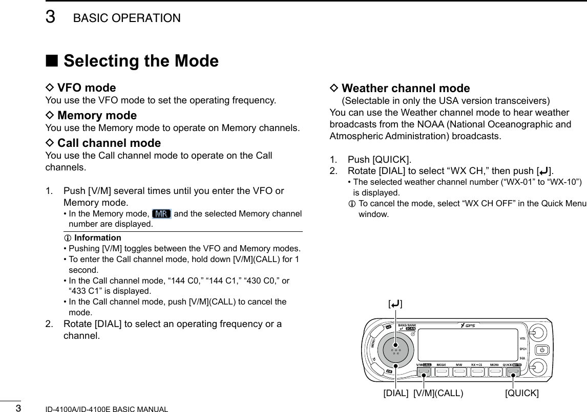 33BASIC OPERATIONNew2001 New2001ID-4100A/ID-4100E BASIC MANUAL ■Selecting the Mode DVFO modeYou use the VFO mode to set the operating frequency. DMemory modeYou use the Memory mode to operate on Memory channels. DCall channel modeYou use the Call channel mode to operate on the Call channels.1.   Push [V/M] several times until you enter the VFO or Memory mode. •  In the Memory mode,   and the selected Memory channel number are displayed. InformationL •  Pushing [V/M] toggles between the VFO and Memory modes. •  To enter the Call channel mode, hold down [V/M](CALL) for 1 second. •  In the Call channel mode, “144 C0,” “144 C1,” “430 C0,” or “433 C1” is displayed. •  In the Call channel mode, push [V/M](CALL) to cancel the mode.2.   Rotate [DIAL] to select an operating frequency or a channel. D Weather channel mode (Selectable in only the USA version transceivers)You can use the Weather channel mode to hear weather broadcasts from the NOAA (National Oceanographic and Atmospheric Administration) broadcasts.1.  Push [QUICK].2.  Rotate [DIAL] to select “WX CH,” then push [ï]. •  The selected weather channel number (“WX-01” to “WX-10”) is displayed. L To cancel the mode, select “WX CH OFF” in the Quick Menu window.[QUICK][V/M](CALL)[DIAL][ï]