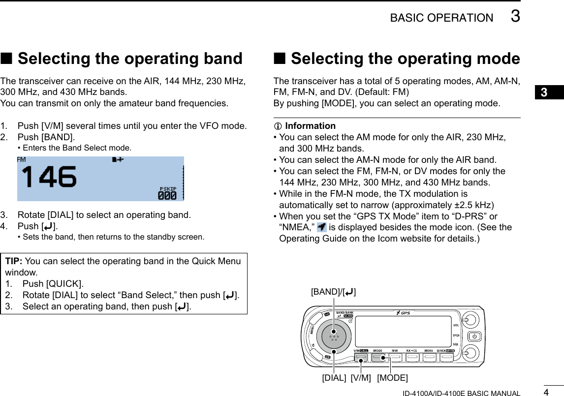 43BASIC OPERATIONNew20013ID-4100A/ID-4100E BASIC MANUAL ■Selecting the operating bandThe transceiver can receive on the AIR, 144 MHz, 230 MHz, 300 MHz, and 430 MHz bands.You can transmit on only the amateur band frequencies.1.   Push [V/M] several times until you enter the VFO mode.2.   Push  [BAND]. • Enters the Band Select mode.  3.   Rotate [DIAL] to select an operating band.4.   Push  [ï]. • Sets the band, then returns to the standby screen. ■Selecting the operating modeThe transceiver has a total of 5 operating modes, AM, AM-N, FM, FM-N, and DV. (Default: FM)By pushing [MODE], you can select an operating mode. InformationL •  You can select the AM mode for only the AIR, 230 MHz, and 300 MHz bands. • You can select the AM-N mode for only the AIR band. •  You can select the FM, FM-N, or DV modes for only the  144 MHz, 230 MHz, 300 MHz, and 430 MHz bands. •  While in the FM-N mode, the TX modulation is automatically set to narrow (approximately ±2.5 kHz) •  When you set the “GPS TX Mode” item to “D-PRS” or “NMEA,”   is displayed besides the mode icon. (See the Operating Guide on the Icom website for details.)TIP: You can select the operating band in the Quick Menu window.1.  Push [QUICK].2.  Rotate [DIAL] to select “Band Select,” then push [ï].3.   Select an operating band, then push [ï].[MODE][V/M][DIAL][BAND]/[ï]
