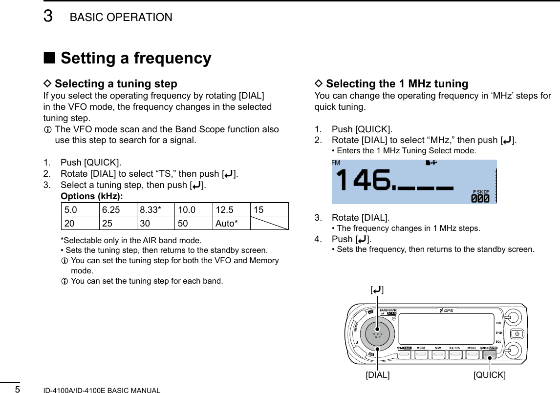 53BASIC OPERATIONNew2001 New2001ID-4100A/ID-4100E BASIC MANUAL ■Setting a frequency DSelecting a tuning stepIf you select the operating frequency by rotating [DIAL] in the VFO mode, the frequency changes in the selected tuning step. L The VFO mode scan and the Band Scope function also use this step to search for a signal.1.  Push [QUICK].2.  Rotate [DIAL] to select “TS,” then push [ï].3.   Select a tuning step, then push [ï].    Options (kHz):5.0 6.25 8.33* 10.0 12.5 1520 25 30 50 Auto*    *Selectable only in the AIR band mode. • Sets the tuning step, then returns to the standby screen. L You can set the tuning step for both the VFO and Memory mode. LYou can set the tuning step for each band. DSelecting the 1 MHz tuningYou can change the operating frequency in ‘MHz’ steps for quick tuning.1.  Push [QUICK].2.  Rotate [DIAL] to select “MHz,” then push [ï]. • Enters the 1 MHz Tuning Select mode.  3.  Rotate [DIAL]. • The frequency changes in 1 MHz steps.4.  Push [ï]. • Sets the frequency, then returns to the standby screen.[QUICK][DIAL][ï]