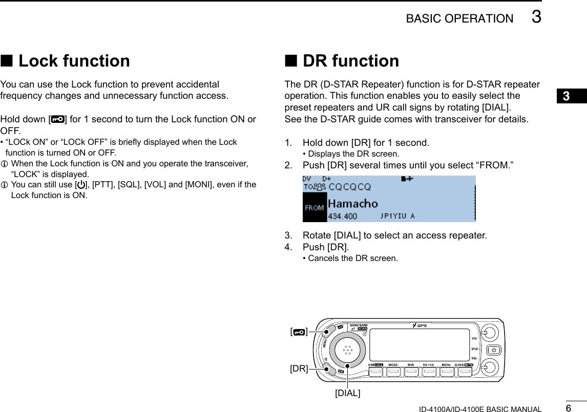 63BASIC OPERATIONNew20013ID-4100A/ID-4100E BASIC MANUAL ■Lock functionYou can use the Lock function to prevent accidental frequency changes and unnecessary function access.Hold down [ ] for 1 second to turn the Lock function ON or OFF. •  “LOCk ON” or “LOCk OFF” is briey displayed when the Lock function is turned ON or OFF. L When the Lock function is ON and you operate the transceiver, “LOCK” is displayed. L You can still use [ ], [PTT], [SQL], [VOL] and [MONI], even if the Lock function is ON. ■ DR  functionThe DR (D-STAR Repeater) function is for D-STAR repeater operation. This function enables you to easily select the preset repeaters and UR call signs by rotating [DIAL].See the D-STAR guide comes with transceiver for details.1.  Hold down [DR] for 1 second. • Displays the DR screen.2.  Push [DR] several times until you select “FROM.”  3.  Rotate [DIAL] to select an access repeater.4.  Push [DR]. • Cancels the DR screen.[DR][     ][DIAL]