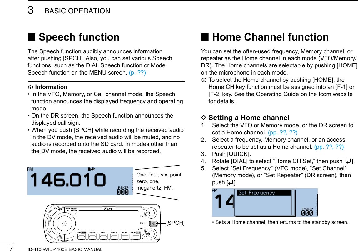 73BASIC OPERATIONNew2001 New2001ID-4100A/ID-4100E BASIC MANUAL ■Home Channel functionYou can set the often-used frequency, Memory channel, or repeater as the Home channel in each mode (VFO/Memory/DR). The Home channels are selectable by pushing [HOME] on the microphone in each mode. L To select the Home channel by pushing [HOME], the Home CH key function must be assigned into an [F-1] or [F-2] key. See the Operating Guide on the Icom website for details. DSetting a Home channel1.   Select the VFO or Memory mode, or the DR screen to set a Home channel. (pp. ??, ??)2.   Select a frequency, Memory channel, or an access repeater to be set as a Home channel. (pp. ??, ??)3.  Push [QUICK].4.  Rotate [DIAL] to select “Home CH Set,” then push [ï].5.   Select “Set Frequency” (VFO mode), “Set Channel” (Memory mode), or “Set Repeater” (DR screen), then push [ï].   • Sets a Home channel, then returns to the standby screen. ■Speech functionThe Speech function audibly announces information after pushing [SPCH]. Also, you can set various Speech functions, such as the DIAL Speech function or Mode Speech function on the MENU screen. (p. ??) InformationL •  In the VFO, Memory, or Call channel mode, the Speech function announces the displayed frequency and operating mode. •  On the DR screen, the Speech function announces the displayed call sign. •  When you push [SPCH] while recording the received audio in the DV mode, the received audio will be muted, and no audio is recorded onto the SD card. In modes other than the DV mode, the received audio will be recorded.One, four, six, point,zero, one, megahertz, FM.[SPCH]