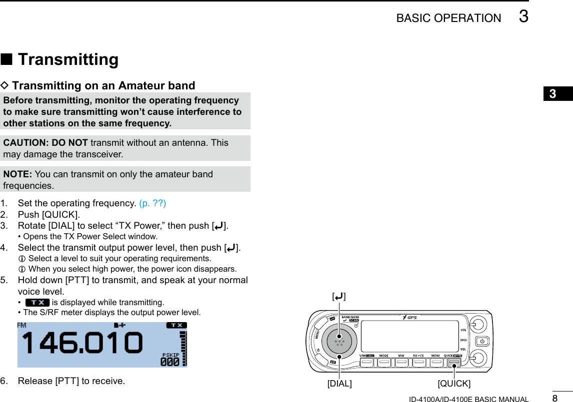 83BASIC OPERATIONNew20013ID-4100A/ID-4100E BASIC MANUAL ■Transmitting DTransmitting on an Amateur bandBefore transmitting, monitor the operating frequency to make sure transmitting won’t cause interference to other stations on the same frequency.CAUTION: DO NOT transmit without an antenna. This may damage the transceiver.NOTE: You can transmit on only the amateur band frequencies.1.  Set the operating frequency. (p. ??)2.  Push [QUICK].3.  Rotate [DIAL] to select “TX Power,” then push [ï]. • Opens the TX Power Select window.4.  Select the transmit output power level, then push [ï]. LSelect a level to suit your operating requirements. LWhen you select high power, the power icon disappears.5.   Hold down [PTT] to transmit, and speak at your normal voice level. •    is displayed while transmitting. • The S/RF meter displays the output power level.  6.  Release [PTT] to receive. [QUICK][DIAL][ï]