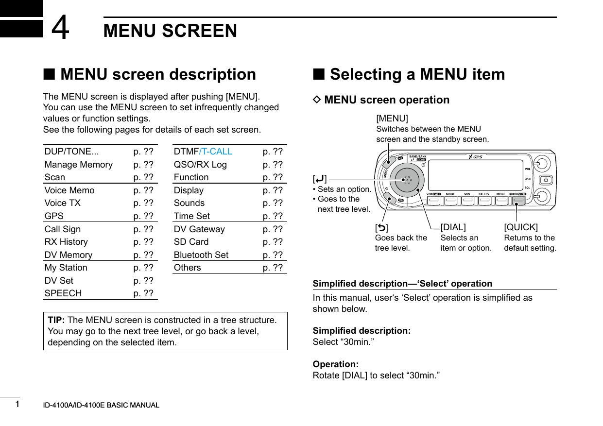 New20011New2001New2001MENU SCREEN4ID-4100A/ID-4100E BASIC MANUALID-4100A/ID-4100E BASIC MANUAL ■MENU screen descriptionThe MENU screen is displayed after pushing [MENU].You can use the MENU screen to set infrequently changed values or function settings.See the following pages for details of each set screen.TIP: The MENU screen is constructed in a tree structure. You may go to the next tree level, or go back a level, depending on the selected item.DUP/TONE... p. ??Manage Memory p. ??Scan p. ??Voice Memo p. ??Voice TX p. ??GPS p. ??Call Sign p. ??RX History p. ??DV Memory p. ??My Station p. ??DV Set p. ??SPEECH p. ??DTMF/T-CALL p. ??QSO/RX Log p. ??Function p. ??Display p. ??Sounds p. ??Time Set p. ??DV Gateway p. ??SD Card p. ??Bluetooth Set p. ??Others p. ?? ■Selecting a MENU item DMENU screen operation[MENU]Switches between the MENU screen and the standby screen.[DIAL]Selects an item or option.[QUICK]Returns to the default setting.[]Goes back the tree level.[ï] • Sets an option. •  Goes to the next tree level.Simplied description—‘Select’ operationIn this manual, user‘s ‘Select’ operation is simplied as shown below.Simplied description:Select “30min.”Operation:Rotate [DIAL] to select “30min.”