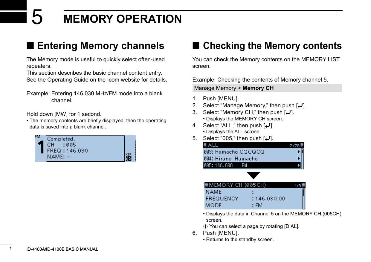 New20011New2001New2001MEMORY OPERATION5ID-4100A/ID-4100E BASIC MANUALID-4100A/ID-4100E BASIC MANUAL ■Entering Memory channelsThe Memory mode is useful to quickly select often-used repeaters.This section describes the basic channel content entry.See the Operating Guide on the Icom website for details.Example:  Entering 146.030 MHz/FM mode into a blank channel.Hold down [MW] for 1 second. •  The memory contents are briey displayed, then the operating data is saved into a blank channel. ■Checking the Memory contentsYou can check the Memory contents on the MEMORY LIST screen.Example: Checking the contents of Memory channel 5.Manage Memory &gt; Memory CH1.  Push [MENU].2.  Select “Manage Memory,” then push [ï].3.  Select “Memory CH,” then push [ï]. • Displays the MEMORY CH screen.4.  Select “ALL,” then push [ï]. • Displays the ALL screen.5.  Select “005,” then push [ï].   •  Displays the data in Channel 5 on the MEMORY CH (005CH) screen. LYou can select a page by rotating [DIAL].6.  Push [MENU]. • Returns to the standby screen.