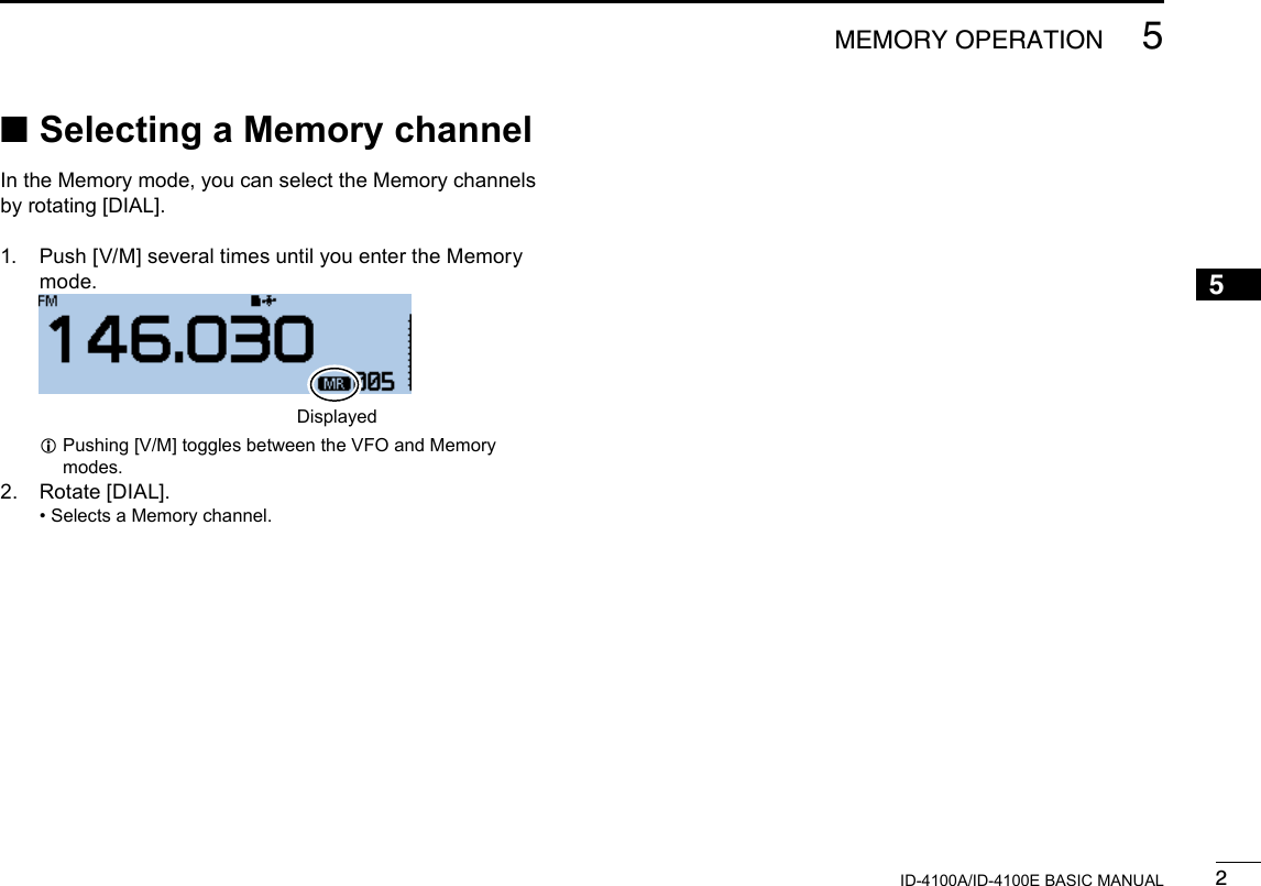 25MEMORY OPERATIONNew20015ID-4100A/ID-4100E BASIC MANUALNew2001 ■Selecting a Memory channelIn the Memory mode, you can select the Memory channels by rotating [DIAL].1.   Push [V/M] several times until you enter the Memory mode.  Displayed L Pushing [V/M] toggles between the VFO and Memory modes.2.  Rotate [DIAL]. • Selects a Memory channel.