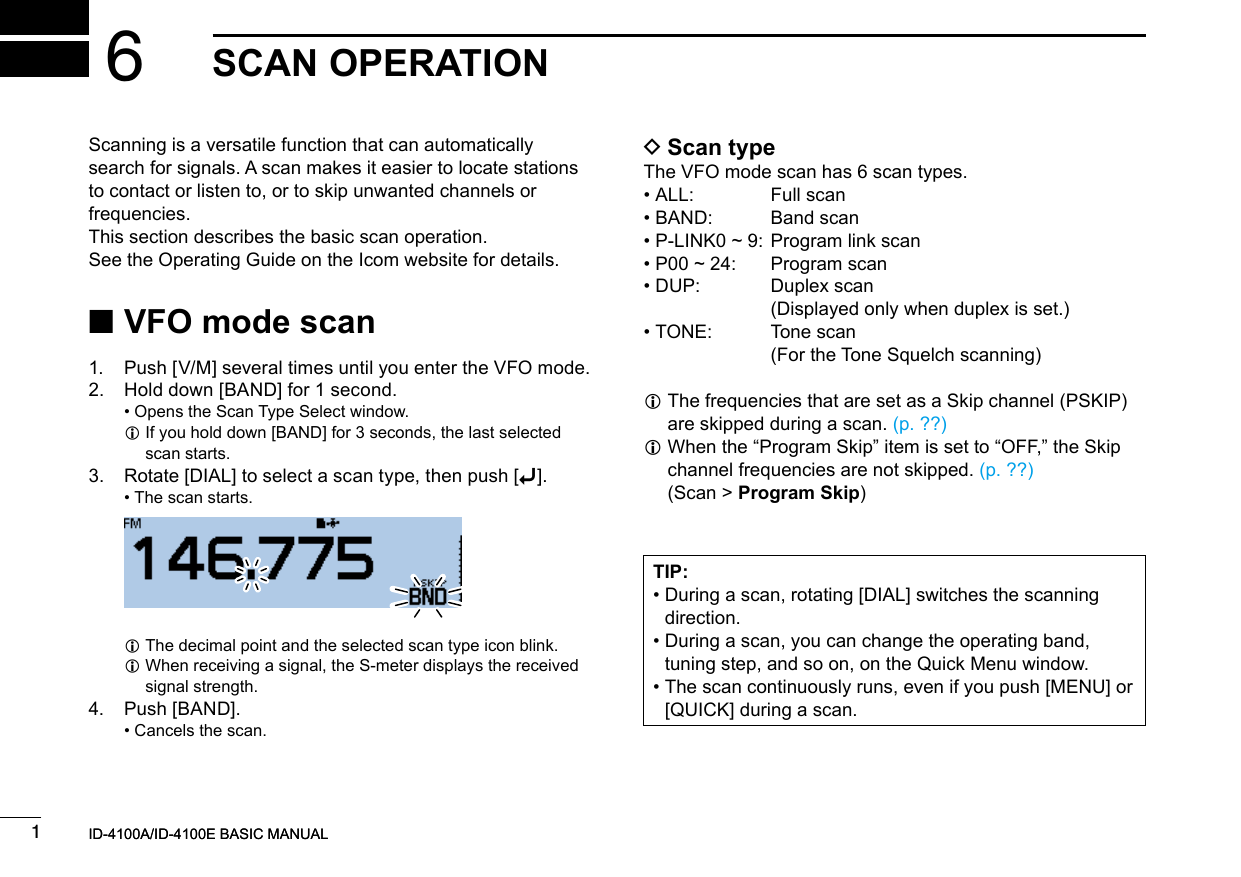 New20011New2001New2001SCAN OPERATION6ID-4100A/ID-4100E BASIC MANUALID-4100A/ID-4100E BASIC MANUAL ■VFO mode scan1.   Push [V/M] several times until you enter the VFO mode.2.   Hold down [BAND] for 1 second. • Opens the Scan Type Select window. L If you hold down [BAND] for 3 seconds, the last selected scan starts.3.  Rotate [DIAL] to select a scan type, then push [ï]. • The scan starts.   LThe decimal point and the selected scan type icon blink. L When receiving a signal, the S-meter displays the received signal strength.4.  Push [BAND]. • Cancels the scan. DScan typeThe VFO mode scan has 6 scan types. • ALL:  Full scan • BAND:  Band scan • P-LINK0 ~ 9: Program link scan • P00 ~ 24:  Program scan • DUP:   Duplex  scan (Displayed only when duplex is set.) • TONE:   Tone  scan (For the Tone Squelch scanning) L The frequencies that are set as a Skip channel (PSKIP) are skipped during a scan. (p. ??) L When the “Program Skip” item is set to “OFF,” the Skip channel frequencies are not skipped. (p. ??) (Scan &gt; Program Skip)Scanning is a versatile function that can automatically search for signals. A scan makes it easier to locate stations to contact or listen to, or to skip unwanted channels or frequencies.This section describes the basic scan operation.See the Operating Guide on the Icom website for details.TIP: •  During a scan, rotating [DIAL] switches the scanning direction. •  During a scan, you can change the operating band, tuning step, and so on, on the Quick Menu window. •  The scan continuously runs, even if you push [MENU] or [QUICK] during a scan.