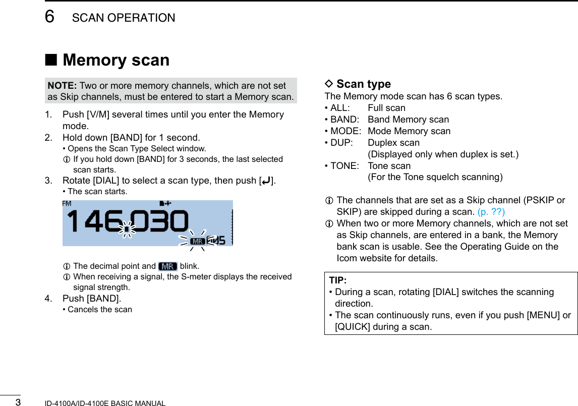 36SCAN OPERATIONNew2001 New2001ID-4100A/ID-4100E BASIC MANUAL ■Memory scanNOTE: Two or more memory channels, which are not set as Skip channels, must be entered to start a Memory scan.1.   Push [V/M] several times until you enter the Memory mode.2.   Hold down [BAND] for 1 second. • Opens the Scan Type Select window. L If you hold down [BAND] for 3 seconds, the last selected scan starts.3.  Rotate [DIAL] to select a scan type, then push [ï]. • The scan starts.   LThe decimal point and   blink. L When receiving a signal, the S-meter displays the received signal strength.4.  Push [BAND]. • Cancels the scan DScan typeThe Memory mode scan has 6 scan types. • ALL:  Full scan • BAND:  Band Memory scan • MODE:  Mode Memory scan • DUP:   Duplex  scan (Displayed only when duplex is set.) • TONE:   Tone  scan   (For the Tone squelch scanning) L The channels that are set as a Skip channel (PSKIP or SKIP) are skipped during a scan. (p. ??) L When two or more Memory channels, which are not set as Skip channels, are entered in a bank, the Memory bank scan is usable. See the Operating Guide on the Icom website for details.TIP: •  During a scan, rotating [DIAL] switches the scanning direction. •  The scan continuously runs, even if you push [MENU] or [QUICK] during a scan.