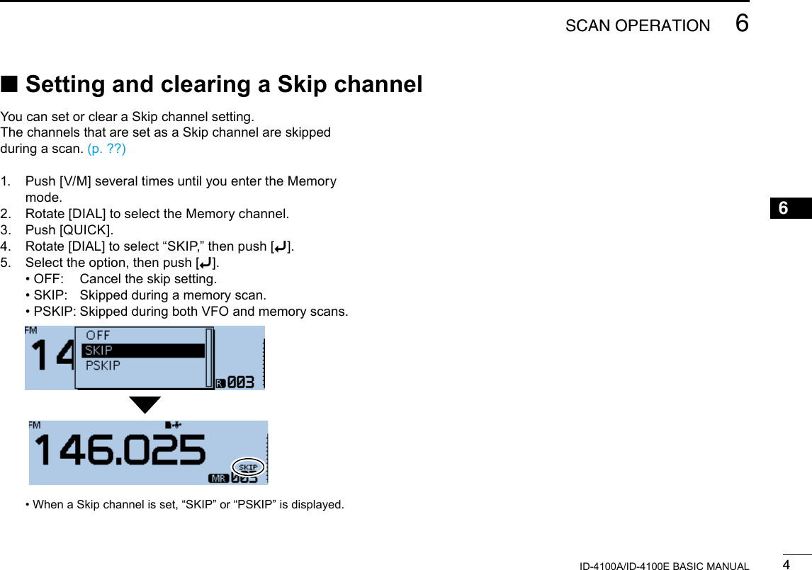 46SCAN OPERATIONNew20016ID-4100A/ID-4100E BASIC MANUALYou can set or clear a Skip channel setting. The channels that are set as a Skip channel are skipped during a scan. (p. ??)1.   Push [V/M] several times until you enter the Memory mode.2.  Rotate [DIAL] to select the Memory channel.3.  Push [QUICK].4.  Rotate [DIAL] to select “SKIP,” then push [ï].5.  Select the option, then push [ï]. • OFF:  Cancel the skip setting. • SKIP:  Skipped during a memory scan. • PSKIP: Skipped during both VFO and memory scans.   •  When a Skip channel is set, “SKIP” or “PSKIP” is displayed. ■Setting and clearing a Skip channel