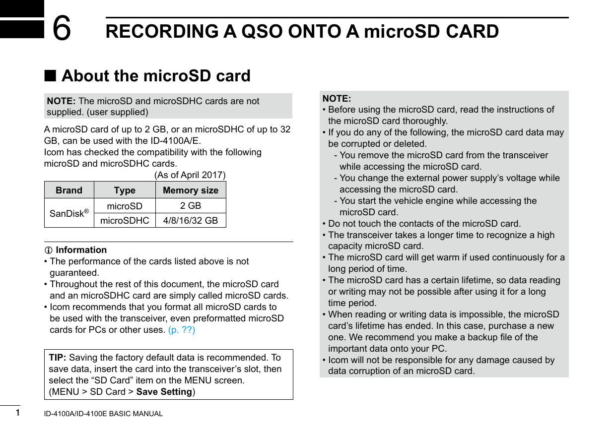 New20011New2001New2001RECORDING A QSO ONTO A microSD CARD6ID-4100A/ID-4100E BASIC MANUAL ■About the microSD cardNOTE: The microSD and microSDHC cards are not supplied. (user supplied)A microSD card of up to 2 GB, or an microSDHC of up to 32 GB, can be used with the ID-4100A/E.Icom has checked the compatibility with the following microSD and microSDHC cards.      (As of April 2017)Brand Type Memory sizeSanDisk®microSD 2 GBmicroSDHC 4/8/16/32 GB InformationL •  The performance of the cards listed above is not guaranteed. •  Throughout the rest of this document, the microSD card and an microSDHC card are simply called microSD cards. •  Icom recommends that you format all microSD cards to be used with the transceiver, even preformatted microSD cards for PCs or other uses. (p. ??)NOTE: •  Before using the microSD card, read the instructions of the microSD card thoroughly. •  If you do any of the following, the microSD card data may be corrupted or deleted.  -  You remove the microSD card from the transceiver while accessing the microSD card.  -  You change the external power supply’s voltage while accessing the microSD card.  -  You start the vehicle engine while accessing the microSD card. •  Do not touch the contacts of the microSD card. •  The transceiver takes a longer time to recognize a high capacity microSD card. •  The microSD card will get warm if used continuously for a long period of time. •  The microSD card has a certain lifetime, so data reading or writing may not be possible after using it for a long time period. •  When reading or writing data is impossible, the microSD card’s lifetime has ended. In this case, purchase a new one. We recommend you make a backup le of the important data onto your PC. •  Icom will not be responsible for any damage caused by data corruption of an microSD card.TIP: Saving the factory default data is recommended. To save data, insert the card into the transceiver’s slot, then select the “SD Card” item on the MENU screen.(MENU &gt; SD Card &gt; Save Setting)