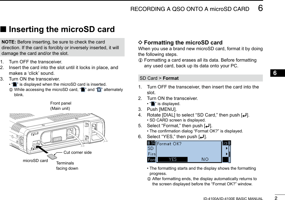 26RECORDING A QSO ONTO A microSD CARDNew200112345678910111213141516171819ID-4100A/ID-4100E BASIC MANUALNew2001 ■Inserting the microSD cardNOTE: Before inserting, be sure to check the card direction. If the card is forcibly or inversely inserted, it will damage the card and/or the slot.1.  Turn OFF the transceiver.2.   Insert the card into the slot until it locks in place, and makes a ‘click’ sound.3.  Turn ON the transceiver. • “ ” is displayed when the microSD card is inserted. L While accessing the microSD card, “ ” and “ ” alternately blink.Terminalsfacing down DFormatting the microSD cardWhen you use a brand new microSD card, format it by doing the following steps. L Formatting a card erases all its data. Before formatting any used card, back up its data onto your PC.SD Card &gt; Format1.   Turn OFF the transceiver, then insert the card into the slot.2.  Turn ON the transceiver. • “ ” is displayed.3.  Push [MENU].4.  Rotate [DIAL] to select “SD Card,” then push [ï]. • SD CARD screen is displayed.5.  Select “Format,” then push [ï]. • The conrmation dialog “Format OK?” is displayed.6.  Select “YES,” then push [ï].   •  The formatting starts and the display shows the formatting progress. L After formatting ends, the display automatically returns to the screen displayed before the “Format OK?” window.Front panel(Main unit)microSD cardCut corner side
