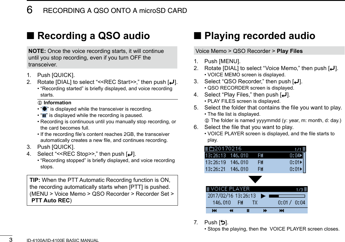 36RECORDING A QSO ONTO A microSD CARDNew2001 New2001ID-4100A/ID-4100E BASIC MANUAL ■Recording a QSO audioNOTE: Once the voice recording starts, it will continue until you stop recording, even if you turn OFF the transceiver.1.  Push [QUICK].2.  Rotate [DIAL] to select “&lt;&lt;REC Start&gt;&gt;,” then push [ï]. •  “Recording started” is briey displayed, and voice recording starts. InformationL •  “ ” is displayed while the transceiver is recording. •  “ ” is displayed while the recording is paused. •  Recording is continuous until you manually stop recording, or the card becomes full. •  If the recording le’s content reaches 2GB, the transceiver automatically creates a new le, and continues recording.3.  Push [QUICK].4.  Select “&lt;&lt;REC Stop&gt;&gt;,” then push [ï]. •  “Recording stopped” is briey displayed, and voice recording stops.TIP: When the PTT Automatic Recording function is ON, the recording automatically starts when [PTT] is pushed.( MENU &gt; Voice Memo &gt; QSO Recorder &gt; Recorder Set &gt;  PTT Auto REC) ■Playing recorded audioVoice Memo &gt; QSO Recorder &gt; Play Files1.  Push [MENU].2.  Rotate [DIAL] to select “Voice Memo,” then push [ï]. • VOICE MEMO screen is displayed.3.  Select “QSO Recorder,” then push [ï]. • QSO RECORDER screen is displayed.4.  Select “Play Files,” then push [ï]. • PLAY FILES screen is displayed.5.  Select the folder that contains the file you want to play. • The le list is displayed. L The folder is named yyyymmdd (y: year, m: month, d: day.)6.  Select the file that you want to play. •  VOICE PLAYER screen is displayed, and the le starts to play.  7.  Push []. •  Stops the playing, then the  VOICE PLAYER screen closes.