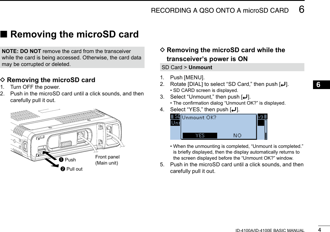 46RECORDING A QSO ONTO A microSD CARDNew200112345678910111213141516171819ID-4100A/ID-4100E BASIC MANUAL ■Removing the microSD cardq Pushw Pull out D Removing the microSD card while the transceiver’s power is ONSD Card &gt; Unmount1.  Push [MENU].2.  Rotate [DIAL] to select “SD Card,” then push [ï]. • SD CARD screen is displayed.3.  Select “Unmount,” then push [ï]. • The conrmation dialog “Unmount OK?” is displayed.4.  Select “YES,” then push [ï].   •  When the unmounting is completed, “Unmount is completed.” is briey displayed, then the display automatically returns to the screen displayed before the “Unmount OK?” window.5.   Push in the microSD card until a click sounds, and then carefully pull it out. DRemoving the microSD card1.  Turn OFF the power.2.   Push in the microSD card until a click sounds, and then carefully pull it out.Front panel(Main unit)NOTE: DO NOT remove the card from the transceiver while the card is being accessed. Otherwise, the card data may be corrupted or deleted.