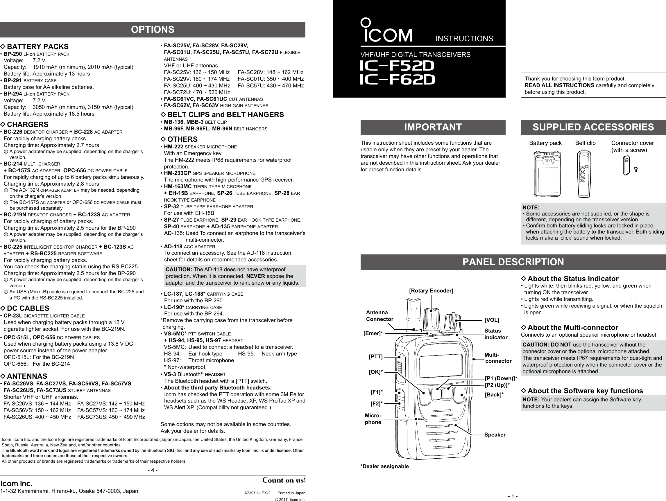 INSTRUCTIONSA7397H-1EX-2  Printed in Japan  © 2017  Icom Inc.1-1-32 Kamiminami, Hirano-ku, Osaka 547-0003, JapanVHF/UHF DIGITAL TRANSCEIVERS- 1 -Thank you for choosing this Icom product. READ ALL INSTRUCTIONS carefully and completely before using this product.This instruction sheet includes some functions that are usable only when they are preset by your dealer. The transceiver may have other functions and operations that are not described in this instruction sheet. Ask your dealer for preset function details.IMPORTANTBattery pack Belt clip Connector cover(with a screw)SUPPLIED ACCESSORIES DAbout the Status indicator •  Lights white, then blinks red, yellow, and green when turning ON the transceiver. • Lights red while transmitting. •  Lights green while receiving a signal, or when the squelch is open. DAbout the Multi-connectorConnects to an optional speaker microphone or headset.CAUTION: DO NOT use the transceiver without the connector cover or the optional microphone attached.The transceiver meets IP67 requirements for dust-tight and waterproof protection only when the connector cover or the optional microphone is attached. DAbout the Software key functionsNOTE: Your dealers can assign the Software key functions to the keys.PANEL DESCRIPTION DBATTERY PACKS • BP-290  li-ion battery pack   Voltage:  7.2  V Capacity:  1910 mAh (minimum), 2010 mAh (typical)  Battery life: Approximately 13 hours • BP-291  battery case   Battery case for AA alkaline batteries. • BP-294  li-ion battery pack   Voltage:  7.2  V Capacity:  3050 mAh (minimum), 3150 mAh (typical)  Battery life: Approximately 18.5 hours DCHARGERS • BC-226  desktop charger + BC-228 ac adapter   For rapidly charging battery packs.  Charging time: Approximately 2.7 hoursL  A power adapter may be supplied, depending on the charger’s version.  • BC-214  multi-charger + BC-157S ac adapter, OPC-656 dc power cable   For rapidly charging of up to 6 battery packs simultaneously.  Charging time: Approximately 2.8 hoursL   The  AD-132N  charger adapter may be needed, depending on the charger&apos;s version.L   The  BC-157S ac adapter or OPC-656 dc power cable must be purchased separately. •BC-219N desktop charger + BC-123S ac adapter  For rapidly charging of battery packs.  Charging time: Approximately 2.5 hours for the BP-290L  A power adapter may be supplied, depending on the charger’s version. • BC-225  intelligent desktop charger + BC-123S ac adapter + RS-BC225 reader software   For rapidly charging battery packs.    You can check the charging status using the RS-BC225.  Charging time: Approximately 2.5 hours for the BP-290L  A power adapter may be supplied, depending on the charger’s version.L  An USB (Micro-B) cable is required to connect the BC-225 and a PC with the RS-BC225 installed. DDC CABLES •CP-23L cigarette lighter cable   Used when charging battery packs through a 12 V cigarette lighter socket. For use with the BC-219N. •OPC-515L, OPC-656 dc power cables   Used when charging battery packs using a 13.8 V DC power source instead of the power adapter.  OPC-515L: For the BC-219N  OPC-656:  For the BC-214 DANTENNAS • FA-SC26VS, FA-SC27VS, FA-SC56VS, FA-SC57VS FA-SC26US, FA-SC73US stubby antennas   Shorter VHF or UHF antennas.  FA-SC26VS: 136 ~ 144 MHz  FA-SC27VS: 142 ~ 150 MHz  FA-SC56VS: 150 ~ 162 MHz  FA-SC57VS: 160 ~ 174 MHz  FA-SC26US: 400 ~ 450 MHz  FA-SC73US: 450 ~ 490 MHz • FA-SC25V, FA-SC28V, FA-SC29V, FA-SC01U, FA-SC25U, FA-SC57U, FA-SC72U flexible antennas  VHF or UHF antennas.  FA-SC25V: 136 ~ 150 MHz  FA-SC28V: 148 ~ 162 MHz  FA-SC29V: 160 ~ 174 MHz  FA-SC01U: 350 ~ 400 MHz  FA-SC25U: 400 ~ 430 MHz  FA-SC57U: 430 ~ 470 MHz  FA-SC72U: 470 ~ 520 MHz • FA-SC61VC, FA-SC61UC cut antennas • FA-SC62V, FA-SC63V high gain antennas DBELT CLIPS and BELT HANGERS • MB-136, MBB-3 belt clip •MB-96F, MB-96FL, MB-96N belt hangers DOTHERS •HM-222 speaker microphone  With an Emergency key.   The HM-222 meets IP68 requirements for waterproof protection. •HM-233GP gps speaker microphone  The microphone with high-performance GPS receiver. • HM-163MC  tiepin type microphone + EH-15B earphone, SP-26 tube earphone, SP-28 ear hook type earphone  •SP-32 tube type earphone adapter For use with EH-15B. •  SP-27 tube earphone, SP-29 ear hook type earphone, SP-40 earphone + AD-135 earphone adapter   AD-135:  Used To connect an earphone to the transceiver’s multi-connector. • AD-118 acc adapter   To connect an accessory. See the AD-118 instruction sheet for details on recommended accessories.CAUTION: The AD-118 does not have waterproof protection. When it is connected, NEVER expose the adaptor and the transceiver to rain, snow or any liquids. • LC-187, LC-188* carrying case  For use with the BP-290. • LC-190* carrying case  For use with the BP-294.* Remove the carrying case from the transceiver before charging. • VS-5MC* ptt switch cable  + HS-94, HS-95, HS-97 headset  VS-5MC:  Used to connect a headset to a transceiver.  HS-94:   Ear-hook type  HS-95:   Neck-arm type  HS-97:   Throat microphone   *  Non-waterproof. •VS-3 Bluetooth® headset   The  Bluetooth headset with a [PTT] switch. •About the third party Bluetooth headsets:   Icom has checked the PTT operation with some 3M Peltor headsets such as the WS Headset XP, WS ProTac XP and WS Alert XP. (Compatibility not guaranteed.)OPTIONSSome options may not be available in some countries. Ask your dealer for details.Icom, Icom Inc. and the Icom logo are registered trademarks of Icom Incorporated (Japan) in Japan, the United States, the United Kingdom, Germany, France, Spain, Russia, Australia, New Zealand, and/or other countries.The Bluetooth word mark and logos are registered trademarks owned by the Bluetooth SIG, Inc. and any use of such marks by Icom Inc. is under license. Other trademarks and trade names are those of their respective owners.All other products or brands are registered trademarks or trademarks of their respective holders.- 4 -Iç-F52DIç-F62D[Rotary Encoder]Antenna  Connector[Emer]*[PTT][Back]*[OK]*[F1]*[F2]*Speaker[P1 (Down)]*[P2 (Up)]*[VOL]Status indicatorMicro-phoneMulti- connector*Dealer assignableNOTE: •  Some accessories are not supplied, or the shape is different, depending on the transceiver version. • Conrmbothbatteryslidinglocksarelockedinplace,when attaching the battery to the transceiver. Both sliding locks make a ‘click’ sound when locked.