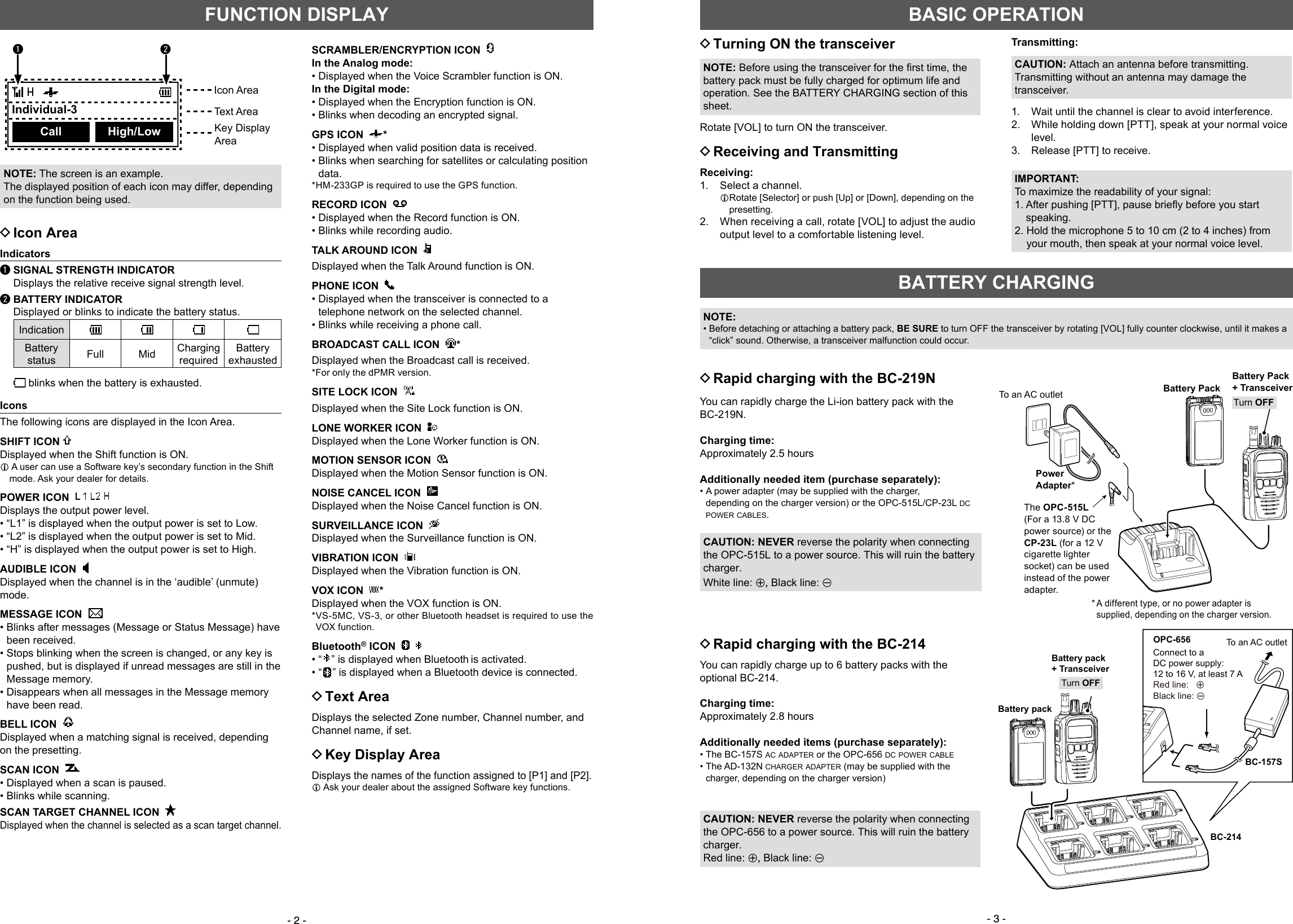 - 2 - - 3 -FUNCTION DISPLAY DIcon AreaIndicatorsq SIGNAL STRENGTH INDICATOR  Displays the relative receive signal strength level.w BATTERY INDICATOR    Displayed or blinks to indicate the battery status.IndicationBattery status Full Mid ChargingrequiredBatteryexhausted  blinks when the battery is exhausted.IconsThe following icons are displayed in the Icon Area.SHIFT ICON Displayed when the Shift function is ON.L  A user can use a Software key’s secondary function in the Shift mode. Ask your dealer for details.POWER ICON      Displays the output power level. • “L1” is displayed when the output power is set to Low. • “L2” is displayed when the output power is set to Mid. • “H” is displayed when the output power is set to High.AUDIBLE ICON  Displayed when the channel is in the ‘audible’ (unmute) mode.MESSAGE ICON   •  Blinks after messages (Message or Status Message) have been received. •  Stops blinking when the screen is changed, or any key is pushed, but is displayed if unread messages are still in the Message memory. •  Disappears when all messages in the Message memory have been read.BELL ICON   Displayed when a matching signal is received, depending on the presetting.SCAN ICON   • Displayed when a scan is paused. • Blinks while scanning.SCAN TARGET CHANNEL ICON   Displayed when the channel is selected as a scan target channel.NOTE: The screen is an example.The displayed position of each icon may differ, depending on the function being used.Icon AreaText AreaKey DisplayAreaSCRAMBLER/ENCRYPTION ICON  In the Analog mode: • Displayed when the Voice Scrambler function is ON.In the Digital mode: • Displayed when the Encryption function is ON. • Blinks when decoding an encrypted signal.GPS ICON   * • Displayed when valid position data is received. •  Blinks when searching for satellites or calculating position data.*HM-233GP is required to use the GPS function.RECORD ICON     • Displayed when the Record function is ON. • Blinks while recording audio.TALK AROUND ICON  Displayed when the Talk Around function is ON.PHONE ICON   • Displayed when the transceiver is connected to a telephone network on the selected channel. • Blinks while receiving a phone call.BROADCAST CALL ICON   *Displayed when the Broadcast call is received.* For only the dPMR version.SITE LOCK ICON  Displayed when the Site Lock function is ON.LONE WORKER ICON  Displayed when the Lone Worker function is ON.MOTION SENSOR ICON  Displayed when the Motion Sensor function is ON.NOISE CANCEL ICON  Displayed when the Noise Cancel function is ON. SURVEILLANCE ICON  Displayed when the Surveillance function is ON.VIBRATION ICON  Displayed when the Vibration function is ON.VOX ICON   *Displayed when the VOX function is ON.* VS-5MC, VS-3, or other Bluetooth headset is required to use the VOX function.Bluetooth® ICON     • “ ” is displayed when Bluetooth is activated. • “ ” is displayed when a Bluetooth device is connected. DText AreaDisplays the selected Zone number, Channel number, and Channel name, if set. DKey Display AreaDisplays the names of the function assigned to [P1] and [P2].L  Ask your dealer about the assigned Software key functions. DTurning ON the transceiverNOTE:Beforeusingthetransceiverforthersttime,thebattery pack must be fully charged for optimum life and operation. See the BATTERY CHARGING section of this sheet.Rotate [VOL] to turn ON the transceiver. DReceiving and TransmittingReceiving:1.   Select a channel.L Rotate [Selector] or push [Up] or [Down], depending on the presetting.2.   When receiving a call, rotate [VOL] to adjust the audio output level to a comfortable listening level.Transmitting:CAUTION: Attach an antenna before transmitting. Transmitting without an antenna may damage the transceiver.1.  Wait until the channel is clear to avoid interference.2.   While holding down [PTT], speak at your normal voice level. 3.  Release [PTT] to receive.IMPORTANT:To maximize the readability of your signal:1.Afterpushing[PTT],pausebrieﬂybeforeyoustartspeaking.2.  Hold the microphone 5 to 10 cm (2 to 4 inches) from your mouth, then speak at your normal voice level.BASIC OPERATIONBATTERY CHARGING DRapid charging with the BC-219N DRapid charging with the BC-214You can rapidly charge up to 6 battery packs with the optional BC-214.Charging time:Approximately 2.8 hoursAdditionally needed items (purchase separately): •  The  BC-157S  ac adapter or the OPC-656 dc power cable •  The  AD-132N  charger adapter (may be supplied with the charger, depending on the charger version)CAUTION: NEVER reverse the polarity when connecting the OPC-656 to a power source. This will ruin the battery charger.Red line: +, Black line: _Battery pack+ TransceiverOPC-656Connect to a DC power supply: 12 to 16 V, at least 7 ARed line:   +  Black line: _BC-214BC-157SBattery packTurn OFFTo an AC outletYou can rapidly charge the Li-ion battery pack with the BC-219N.Charging time:Approximately 2.5 hoursAdditionally needed item (purchase separately): •  A power adapter (may be supplied with the charger, depending on the charger version) or the OPC-515L/CP-23L dc power cables.CAUTION: NEVER reverse the polarity when connecting the OPC-515L to a power source. This will ruin the battery charger.White line: +, Black line: _NOTE: •  Before detaching or attaching a battery pack, BE SURE to turn OFF the transceiver by rotating [VOL] fully counter clockwise, until it makes a “click” sound. Otherwise, a transceiver malfunction could occur.     Individual-3Call High/Low The  OPC-515L (For a 13.8 V DC power source) or the CP-23L (for a 12 V cigarette lighter socket) can be used instead of the power adapter.Battery PackPower Adapter*Battery Pack+ Transceiver*  A different type, or no power adapter is supplied, depending on the charger version.Turn OFFTo an AC outletq w