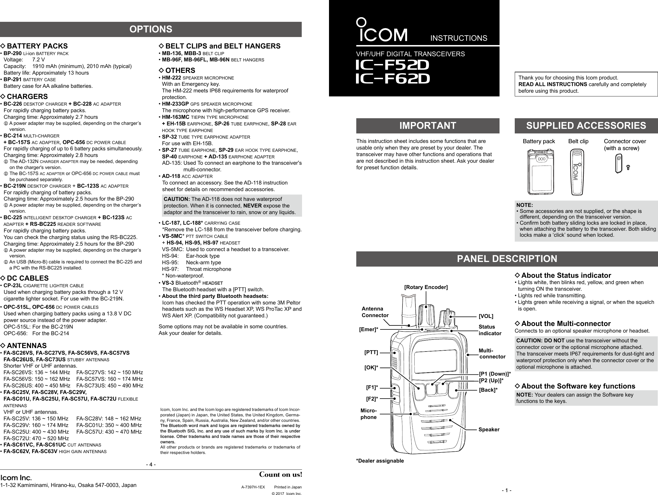 INSTRUCTIONSA-7397H-1EX  Printed in Japan  © 2017  Icom Inc.1-1-32 Kamiminami, Hirano-ku, Osaka 547-0003, JapanVHF/UHF DIGITAL TRANSCEIVERS- 1 -Thank you for choosing this Icom product. READ ALL INSTRUCTIONS carefully and completely before using this product.This instruction sheet includes some functions that are usable only when they are preset by your dealer. The transceiver may have other functions and operations that are not described in this instruction sheet. Ask your dealer for preset function details.IMPORTANTBattery pack Belt clip Connector cover(with a screw)SUPPLIED ACCESSORIES DAbout the Status indicator •  Lights white, then blinks red, yellow, and green when turning ON the transceiver. • Lights red while transmitting. •  Lights green while receiving a signal, or when the squelch is open. DAbout the Multi-connectorConnects to an optional speaker microphone or headset.CAUTION: DO NOT use the transceiver without the connector cover or the optional microphone attached.The transceiver meets IP67 requirements for dust-tight and waterproof protection only when the connector cover or the optional microphone is attached. DAbout the Software key functionsNOTE: Your dealers can assign the Software key functions to the keys.PANEL DESCRIPTION DBATTERY PACKS • BP-290  li-ion battery pack   Voltage:  7.2  V Capacity:  1910 mAh (minimum), 2010 mAh (typical)  Battery life: Approximately 13 hours • BP-291  battery case   Battery case for AA alkaline batteries. DCHARGERS • BC-226  desktop charger + BC-228 ac adapter   For rapidly charging battery packs.  Charging time: Approximately 2.7 hoursL  A power adapter may be supplied, depending on the charger’s version.  • BC-214  multi-charger + BC-157S ac adapter, OPC-656 dc power cable   For rapidly charging of up to 6 battery packs simultaneously.  Charging time: Approximately 2.8 hoursL   The  AD-132N  charger adapter may be needed, depending on the charger&apos;s version.L   The  BC-157S ac adapter or OPC-656 dc power cable must be purchased separately. •BC-219N desktop charger + BC-123S ac adapter  For rapidly charging of battery packs.  Charging time: Approximately 2.5 hours for the BP-290L  A power adapter may be supplied, depending on the charger’s version. • BC-225  intelligent desktop charger + BC-123S ac adapter + RS-BC225 reader software   For rapidly charging battery packs.    You can check the charging status using the RS-BC225.  Charging time: Approximately 2.5 hours for the BP-290L  A power adapter may be supplied, depending on the charger’s version.L  An USB (Micro-B) cable is required to connect the BC-225 and a PC with the RS-BC225 installed. DDC CABLES •CP-23L cigarette lighter cable   Used when charging battery packs through a 12 V cigarette lighter socket. For use with the BC-219N. •OPC-515L, OPC-656 dc power cables   Used when charging battery packs using a 13.8 V DC power source instead of the power adapter.  OPC-515L: For the BC-219N  OPC-656:  For the BC-214 DANTENNAS • FA-SC26VS, FA-SC27VS, FA-SC56VS, FA-SC57VS FA-SC26US, FA-SC73US stubby antennas   Shorter VHF or UHF antennas.  FA-SC26VS: 136 ~ 144 MHz  FA-SC27VS: 142 ~ 150 MHz  FA-SC56VS: 150 ~ 162 MHz  FA-SC57VS: 160 ~ 174 MHz  FA-SC26US: 400 ~ 450 MHz  FA-SC73US: 450 ~ 490 MHz • FA-SC25V, FA-SC28V, FA-SC29V, FA-SC01U, FA-SC25U, FA-SC57U, FA-SC72U flexible antennas  VHF or UHF antennas.  FA-SC25V: 136 ~ 150 MHz  FA-SC28V: 148 ~ 162 MHz  FA-SC29V: 160 ~ 174 MHz  FA-SC01U: 350 ~ 400 MHz  FA-SC25U: 400 ~ 430 MHz  FA-SC57U: 430 ~ 470 MHz  FA-SC72U: 470 ~ 520 MHz • FA-SC61VC, FA-SC61UC cut antennas • FA-SC62V, FA-SC63V high gain antennas DBELT CLIPS and BELT HANGERS • MB-136, MBB-3 belt clip • MB-96F, MB-96FL, MB-96N belt hangers DOTHERS •HM-222 speaker microphone  With an Emergency key.   The HM-222 meets IP68 requirements for waterproof protection. •HM-233GP gps speaker microphone  The microphone with high-performance GPS receiver. • HM-163MC  tiepin type microphone + EH-15B earphone, SP-26 tube earphone, SP-28 ear hook type earphone  •SP-32 tube type earphone adapter For use with EH-15B. •  SP-27 tube earphone, SP-29 ear hook type earphone, SP-40 earphone + AD-135 earphone adapter   AD-135:  Used To connect an earphone to the transceiver’s multi-connector. • AD-118 acc adapter   To connect an accessory. See the AD-118 instruction sheet for details on recommended accessories.CAUTION: The AD-118 does not have waterproof protection. When it is connected, NEVER expose the adaptor and the transceiver to rain, snow or any liquids. • LC-187, LC-188* carrying case  *Remove the LC-188 from the transceiver before charging. • VS-5MC* ptt switch cable  + HS-94, HS-95, HS-97 headset  VS-5MC:  Used to connect a headset to a transceiver.  HS-94:   Ear-hook type  HS-95:   Neck-arm type  HS-97:   Throat microphone   *  Non-waterproof. •VS-3 Bluetooth® headset   The  Bluetooth headset with a [PTT] switch. •About the third party Bluetooth headsets:   Icom has checked the PTT operation with some 3M Peltor headsets such as the WS Headset XP, WS ProTac XP and WS Alert XP. (Compatibility not guaranteed.)OPTIONSSome options may not be available in some countries. Ask your dealer for details.Icom, Icom Inc. and the Icom logo are registered trademarks of Icom Incor-porated (Japan) in Japan, the United States, the United Kingdom, Germa-ny, France, Spain, Russia, Australia, New Zealand, and/or other countries.The Bluetooth word mark and logos are registered trademarks owned by the Bluetooth SIG, Inc. and any use of such marks by Icom Inc. is under license. Other trademarks and trade names are those of their respective owners.All other products or brands are registered trademarks or trademarks of their respective holders.- 4 -Iç-F52DIç-F62D[Rotary Encoder]Antenna  Connector[Emer]*[PTT][Back]*[OK]*[F1]*[F2]*Speaker[P1 (Down)]*[P2 (Up)]*[VOL]Status indicatorMicro-phoneMulti- connector*Dealer assignableNOTE: •  Some accessories are not supplied, or the shape is different, depending on the transceiver version. • Conrmbothbatteryslidinglocksarelockedinplace,when attaching the battery to the transceiver. Both sliding locks make a ‘click’ sound when locked.