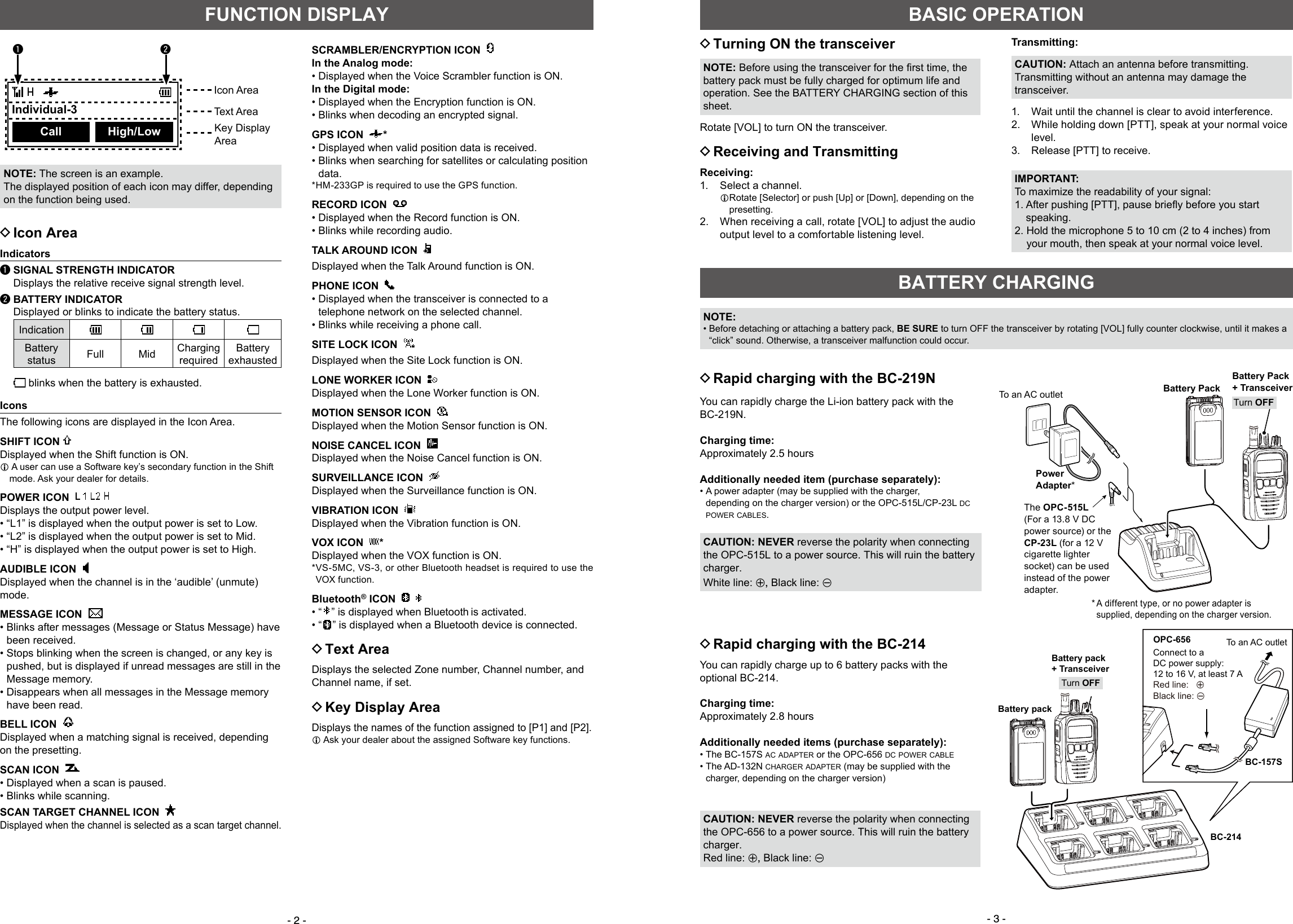 - 2 - - 3 -FUNCTION DISPLAY DIcon AreaIndicatorsq SIGNAL STRENGTH INDICATOR  Displays the relative receive signal strength level.w BATTERY INDICATOR    Displayed or blinks to indicate the battery status.IndicationBattery status Full Mid ChargingrequiredBatteryexhausted  blinks when the battery is exhausted.IconsThe following icons are displayed in the Icon Area.SHIFT ICON Displayed when the Shift function is ON.L  A user can use a Software key’s secondary function in the Shift mode. Ask your dealer for details.POWER ICON      Displays the output power level. • “L1” is displayed when the output power is set to Low. • “L2” is displayed when the output power is set to Mid. • “H” is displayed when the output power is set to High.AUDIBLE ICON  Displayed when the channel is in the ‘audible’ (unmute) mode.MESSAGE ICON   •  Blinks after messages (Message or Status Message) have been received. •  Stops blinking when the screen is changed, or any key is pushed, but is displayed if unread messages are still in the Message memory. •  Disappears when all messages in the Message memory have been read.BELL ICON   Displayed when a matching signal is received, depending on the presetting.SCAN ICON   • Displayed when a scan is paused. • Blinks while scanning.SCAN TARGET CHANNEL ICON   Displayed when the channel is selected as a scan target channel.NOTE: The screen is an example.The displayed position of each icon may differ, depending on the function being used.Icon AreaText AreaKey DisplayAreaSCRAMBLER/ENCRYPTION ICON  In the Analog mode: • Displayed when the Voice Scrambler function is ON.In the Digital mode: • Displayed when the Encryption function is ON. • Blinks when decoding an encrypted signal.GPS ICON   * • Displayed when valid position data is received. •  Blinks when searching for satellites or calculating position data.*HM-233GP is required to use the GPS function.RECORD ICON     • Displayed when the Record function is ON. • Blinks while recording audio.TALK AROUND ICON  Displayed when the Talk Around function is ON.PHONE ICON   • Displayed when the transceiver is connected to a telephone network on the selected channel. • Blinks while receiving a phone call.SITE LOCK ICON  Displayed when the Site Lock function is ON.LONE WORKER ICON  Displayed when the Lone Worker function is ON.MOTION SENSOR ICON  Displayed when the Motion Sensor function is ON.NOISE CANCEL ICON  Displayed when the Noise Cancel function is ON. SURVEILLANCE ICON  Displayed when the Surveillance function is ON.VIBRATION ICON  Displayed when the Vibration function is ON.VOX ICON   *Displayed when the VOX function is ON.* VS-5MC, VS-3, or other Bluetooth headset is required to use the VOX function.Bluetooth® ICON     • “ ” is displayed when Bluetooth is activated. • “ ” is displayed when a Bluetooth device is connected. DText AreaDisplays the selected Zone number, Channel number, and Channel name, if set. DKey Display AreaDisplays the names of the function assigned to [P1] and [P2].L  Ask your dealer about the assigned Software key functions. DTurning ON the transceiverNOTE:Beforeusingthetransceiverforthersttime,thebattery pack must be fully charged for optimum life and operation. See the BATTERY CHARGING section of this sheet.Rotate [VOL] to turn ON the transceiver. DReceiving and TransmittingReceiving:1.   Select a channel.L Rotate [Selector] or push [Up] or [Down], depending on the presetting.2.   When receiving a call, rotate [VOL] to adjust the audio output level to a comfortable listening level.Transmitting:CAUTION: Attach an antenna before transmitting. Transmitting without an antenna may damage the transceiver.1.  Wait until the channel is clear to avoid interference.2.   While holding down [PTT], speak at your normal voice level. 3.  Release [PTT] to receive.IMPORTANT:To maximize the readability of your signal:1.Afterpushing[PTT],pausebrieﬂybeforeyoustartspeaking.2.  Hold the microphone 5 to 10 cm (2 to 4 inches) from your mouth, then speak at your normal voice level.BASIC OPERATIONBATTERY CHARGING DRapid charging with the BC-219N DRapid charging with the BC-214You can rapidly charge up to 6 battery packs with the optional BC-214.Charging time:Approximately 2.8 hoursAdditionally needed items (purchase separately): •  The  BC-157S  ac adapter or the OPC-656 dc power cable •  The  AD-132N  charger adapter (may be supplied with the charger, depending on the charger version)CAUTION: NEVER reverse the polarity when connecting the OPC-656 to a power source. This will ruin the battery charger.Red line: +, Black line: _Battery pack+ TransceiverOPC-656Connect to a DC power supply: 12 to 16 V, at least 7 ARed line:   +  Black line: _BC-214BC-157SBattery packTurn OFFTo an AC outletYou can rapidly charge the Li-ion battery pack with the BC-219N.Charging time:Approximately 2.5 hoursAdditionally needed item (purchase separately): •  A power adapter (may be supplied with the charger, depending on the charger version) or the OPC-515L/CP-23L dc power cables.CAUTION: NEVER reverse the polarity when connecting the OPC-515L to a power source. This will ruin the battery charger.White line: +, Black line: _NOTE: •  Before detaching or attaching a battery pack, BE SURE to turn OFF the transceiver by rotating [VOL] fully counter clockwise, until it makes a “click” sound. Otherwise, a transceiver malfunction could occur.     Individual-3Call High/Low The  OPC-515L (For a 13.8 V DC power source) or the CP-23L (for a 12 V cigarette lighter socket) can be used instead of the power adapter.Battery PackPower Adapter*Battery Pack+ Transceiver*  A different type, or no power adapter is supplied, depending on the charger version.Turn OFFTo an AC outletq w