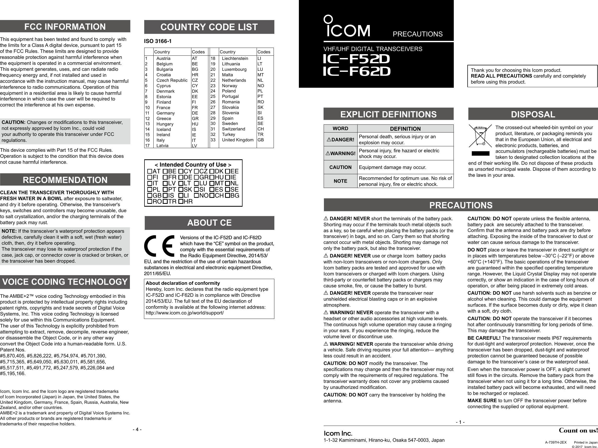 PRECAUTIONSA-7397H-2EX  Printed in Japan  © 2017  Icom Inc.1-1-32 Kamiminami, Hirano-ku, Osaka 547-0003, Japan- 4 -Thank you for choosing this Icom product. READ ALL PRECAUTIONS carefully and completely before using this product.- 1 -The AMBE+2™ voice coding Technology embodied in this product is protected by intellectual property rights including patent rights, copyrights and trade secrets of Digital Voice Systems, Inc. This voice coding Technology is licensed solely for use within this Communications Equipment.The user of this Technology is explicitly prohibited from attempting to extract, remove, decompile, reverse engineer, or disassemble the Object Code, or in any other way convert the Object Code into a human-readable form. U.S. Patent Nos.#5,870,405, #5,826,222, #5,754,974, #5,701,390, #5,715,365, #5,649,050, #5,630,011, #5,581,656, #5,517,511, #5,491,772, #5,247,579, #5,226,084 and #5,195,166.VOICE CODING TECHNOLOGYCLEAN THE TRANSCEIVER THOROUGHLY WITH FRESH WATER IN A BOWL after exposure to saltwater, and dry it before operating. Otherwise, the transceiver&apos;s keys, switches and controllers may become unusable, due to salt crystallization, and/or the charging terminals of the battery pack may rust.NOTE: If the transceiver’s waterproof protection appears defective, carefully clean it with a soft, wet (fresh water) cloth, then, dry it before operating.The transceiver may lose its waterproof protection if the case, jack cap, or connector cover is cracked or broken, or the transceiver has been dropped.FCC INFORMATIONRECOMMENDATIONThis equipment has been tested and found to comply  with the limits for a Class A digital device, pursuant to part 15 of the FCC Rules. These limits are designed to provide reasonable protection against harmful interference when the equipment is operated in a commercial environment. This equipment generates, uses, and can radiate radio frequency energy and, if not installed and used in accordance with the instruction manual, may cause harmful interference to radio communications. Operation of this equipment in a residential area is likely to cause harmful interference in which case the user will be required to correct the interference at his own expense.WORD DEFINITIONRDANGER! Personal death, serious injury or an explosion may occur.RWARNING! Personal injury, ﬁ re hazard or electric shock may occur.CAUTION Equipment damage may occur.NOTE Recommended for optimum use. No risk of personal injury, ﬁ re or electric shock.R DANGER! NEVER short the terminals of the battery pack. Shorting may occur if the terminals touch metal objects such as a key, so be careful when placing the battery packs (or the transceiver) in bags, and so on. Carry them so that shorting cannot occur with metal objects. Shorting may damage not only the battery pack, but also the transceiver.R DANGER! NEVER use or charge Icom  battery packs with non-Icom transceivers or non-Icom chargers. Only Icom battery packs are tested and approved for use with Icom transceivers or charged with Icom chargers. Using third-party or counterfeit battery packs or chargers may cause smoke, ﬁ re, or cause the battery to burst.R DANGER! NEVER operate the transceiver near unshielded electrical blasting caps or in an explosive atmosphere.R WARNING! NEVER operate the transceiver with a headset or other audio accessories at high volume levels. The continuous high volume operation may cause a ringing in your ears. If you experience the ringing, reduce the volume level or discontinue use.R WARNING! NEVER operate the transceiver while driving a vehicle. Safe driving requires your full attention— anything less could result in an accident.CAUTION: DO NOT modify the transceiver. The speciﬁ cations may change and then the transceiver may not comply with the requirements of required regulations. The transceiver warranty does not cover any problems caused by unauthorized modiﬁ cation.CAUTION: DO NOT carry the transceiver by holding the antenna.CAUTION: DO NOT operate unless the ﬂ exible antenna, battery pack  are securely attached to the transceiver. Conﬁ rm that the antenna and battery pack are dry before attaching. Exposing the inside of the transceiver to dust or water can cause serious damage to the transceiver.DO NOT place or leave the transceiver in direct sunlight or in places with temperatures below –30°C (–22°F) or above +60°C (+140°F). The basic operations of the transceiver are guaranteed within the speciﬁ ed operating temperature range. However, the Liquid Crystal Display may not operate correctly, or show an indication in the case of long hours of operation, or after being placed in extremely cold areas.CAUTION: DO NOT use harsh solvents such as benzine or alcohol when cleaning. This could damage the equipment surfaces. If the surface becomes dusty or dirty, wipe it clean with a soft, dry cloth.CAUTION: DO NOT operate the transceiver if it becomes hot after continuously transmitting for long periods of time. This may damage the transceiver.BE CAREFUL! The transceiver meets IP67 requirements for dust-tight and waterproof protection. However, once the transceiver has been dropped, dust-tight and waterproof protection cannot be guaranteed because of possible damage to the transceiver’s case or the waterproof seal.Even when the transceiver power is OFF, a slight current still ﬂ ows in the circuits. Remove the battery pack from the transceiver when not using it for a long time. Otherwise, the installed battery pack will become exhausted, and will need to be recharged or replaced. MAKE SURE to turn OFF the transceiver power before connecting the supplied or optional equipment.EXPLICIT DEFINITIONSDISPOSALPRECAUTIONSVHF/UHF DIGITAL TRANSCEIVERSIcom, Icom Inc. and the Icom logo are registered trademarks of Icom Incorporated (Japan) in Japan, the United States, the United Kingdom, Germany, France, Spain, Russia, Australia, New Zealand, and/or other countries.AMBE+2 is a trademark and property of Digital Voice Systems Inc.All other products or brands are registered trademarks or trademarks of their respective holders.The crossed-out wheeled-bin symbol on your product, literature, or packaging reminds you that in the European Union, all electrical and electronic products, batteries, and accumulators (rechargeable batteries) must be taken to designated collection locations at the end of their working life. Do not dispose of these products as unsorted municipal waste. Dispose of them according to the laws in your area.ISO 3166-1Country Codes Country Codes1234567891011121314151617AustriaBelgiumBulgariaCroatiaCzech RepublicCyprusDenmarkEstoniaFinlandFranceGermanyGreeceHungaryIcelandIrelandItalyLatviaATBEBGHRCZCYDKEEFIFRDEGRHUISIEITLV18192021222324252627282930313233LiechtensteinLithuaniaLuxembourgMaltaNetherlandsNorwayPolandPortugalRomaniaSlovakiaSloveniaSpainSwedenSwitzerlandTurkeyUnited KingdomLILTLUMTNLNOPLPTROSKSIESSECHTRGB&lt; Intended Country of Use &gt;ATFIITPLGBROBEFRLVPTISTRCYDELTSKLIHRCZGRLUSINODKHUMTESCHEEIENLSEBGCOUNTRY CODE LISTCAUTION: Changes or modiﬁ cations to this transceiver, not expressly approved by Icom Inc., could void your authority to operate this transceiver under FCC regulations.This device complies with Part 15 of the FCC Rules. Operation is subject to the condition that this device does not cause harmful interference.Iç-F52DIç-F62DABOUT CEVersions of the IC-F52D and IC-F62D which have the “CE” symbol on the product, comply with the essential requirements of the Radio Equipment Directive, 2014/53/EU, and the restriction of the use of certain hazardous substances in electrical and electronic equipment Directive, 2011/65/EU.About declaration of conformityHereby, Icom Inc. declares that the radio equipment type IC-F52D and IC-F62D is in compliance with Directive 2014/53/EU. The full text of the EU declaration of conformity is available at the following internet address: http://www.icom.co.jp/world/support/