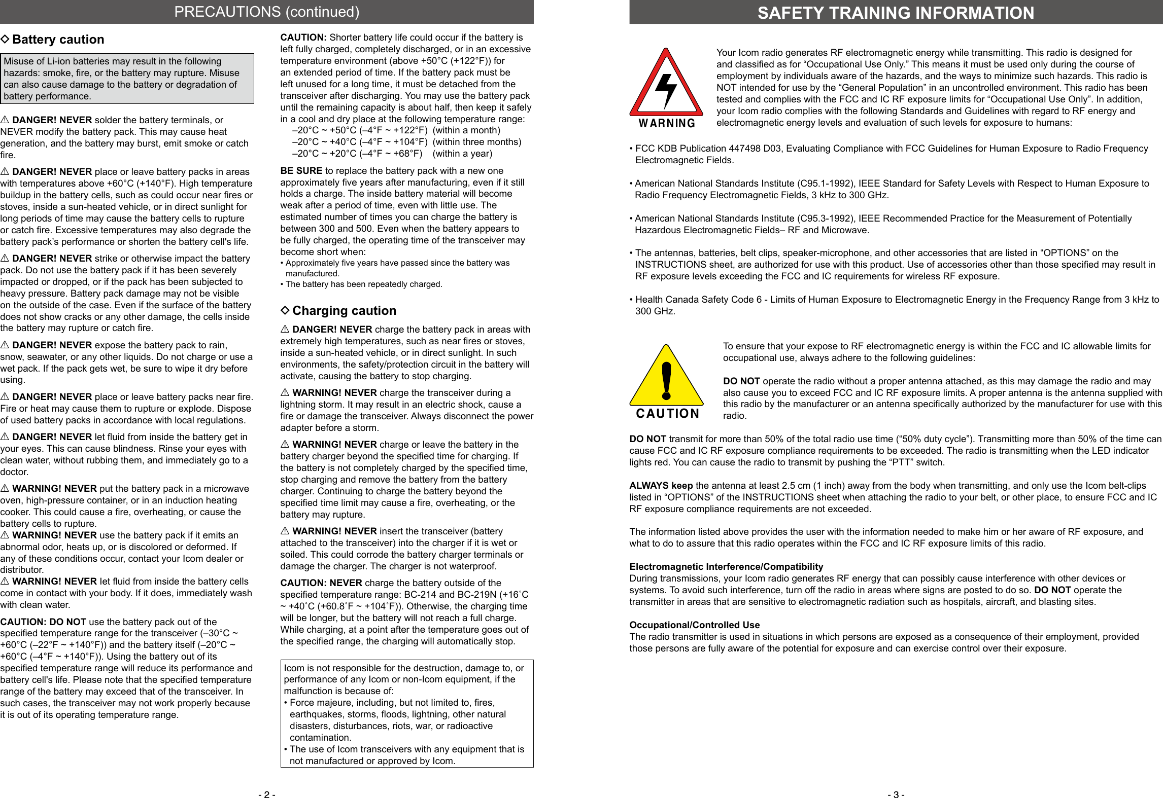 - 2 - - 3 - DBattery cautionMisuse of Li-ion batteries may result in the following hazards: smoke, ﬁ re, or the battery may rupture. Misuse can also cause damage to the battery or degradation of battery performance.R DANGER! NEVER solder the battery terminals, or NEVER modify the battery pack. This may cause heat generation, and the battery may burst, emit smoke or catch ﬁ re.R DANGER! NEVER place or leave battery packs in areas with temperatures above +60°C (+140°F). High temperature buildup in the battery cells, such as could occur near ﬁ res or stoves, inside a sun-heated vehicle, or in direct sunlight for long periods of time may cause the battery cells to rupture or catch ﬁ re. Excessive temperatures may also degrade the battery pack’s performance or shorten the battery cell&apos;s life.R DANGER! NEVER strike or otherwise impact the battery pack. Do not use the battery pack if it has been severely impacted or dropped, or if the pack has been subjected to heavy pressure. Battery pack damage may not be visible on the outside of the case. Even if the surface of the battery does not show cracks or any other damage, the cells inside the battery may rupture or catch ﬁ re.R DANGER! NEVER expose the battery pack to rain, snow, seawater, or any other liquids. Do not charge or use a wet pack. If the pack gets wet, be sure to wipe it dry before using.R DANGER! NEVER place or leave battery packs near ﬁ re. Fire or heat may cause them to rupture or explode. Dispose of used battery packs in accordance with local regulations.R DANGER! NEVER let ﬂ uid from inside the battery get in your eyes. This can cause blindness. Rinse your eyes with clean water, without rubbing them, and immediately go to a doctor.R WARNING! NEVER put the battery pack in a microwave oven, high-pressure container, or in an induction heating cooker. This could cause a ﬁ re, overheating, or cause the battery cells to rupture.R WARNING! NEVER use the battery pack if it emits an abnormal odor, heats up, or is discolored or deformed. If any of these conditions occur, contact your Icom dealer or distributor.R WARNING! NEVER Iet ﬂ uid from inside the battery cells come in contact with your body. If it does, immediately wash with clean water.CAUTION: DO NOT use the battery pack out of the speciﬁ ed temperature range for the transceiver (–30°C ~ +60°C (–22°F ~ +140°F)) and the battery itself (–20°C ~+60°C (–4°F ~ +140°F)). Using the battery out of its speciﬁ ed temperature range will reduce its performance and battery cell&apos;s life. Please note that the speciﬁ ed temperature range of the battery may exceed that of the transceiver. In such cases, the transceiver may not work properly because it is out of its operating temperature range.CAUTION: Shorter battery life could occur if the battery is left fully charged, completely discharged, or in an excessive temperature environment (above +50°C (+122°F)) for an extended period of time. If the battery pack must be left unused for a long time, it must be detached from the transceiver after discharging. You may use the battery pack until the remaining capacity is about half, then keep it safely in a cool and dry place at the following temperature range:  –20°C ~ +50°C (–4°F ~ +122°F)  (within a month)  –20°C ~ +40°C (–4°F ~ +104°F)  (within three months)  –20°C ~ +20°C (–4°F ~ +68°F)  (within a year)BE SURE to replace the battery pack with a new one approximately ﬁ ve years after manufacturing, even if it still holds a charge. The inside battery material will become weak after a period of time, even with little use. The estimated number of times you can charge the battery is between 300 and 500. Even when the battery appears to be fully charged, the operating time of the transceiver may become short when: •  Approximately ﬁ ve years have passed since the battery was manufactured. •  The battery has been repeatedly charged. DCharging cautionR DANGER! NEVER charge the battery pack in areas with extremely high temperatures, such as near ﬁ res or stoves, inside a sun-heated vehicle, or in direct sunlight. In such environments, the safety/protection circuit in the battery will activate, causing the battery to stop charging.R WARNING! NEVER charge the transceiver during a lightning storm. It may result in an electric shock, cause a ﬁ re or damage the transceiver. Always disconnect the power adapter before a storm.R WARNING! NEVER charge or leave the battery in the battery charger beyond the speciﬁ ed time for charging. If the battery is not completely charged by the speciﬁ ed time, stop charging and remove the battery from the battery charger. Continuing to charge the battery beyond the speciﬁ ed time limit may cause a ﬁ re, overheating, or the battery may rupture.R WARNING! NEVER insert the transceiver (battery attached to the transceiver) into the charger if it is wet or soiled. This could corrode the battery charger terminals or damage the charger. The charger is not waterproof.CAUTION: NEVER charge the battery outside of the speciﬁ ed temperature range: BC-214 and BC-219N (+16˚C ~ +40˚C (+60.8˚F ~ +104˚F)). Otherwise, the charging time will be longer, but the battery will not reach a full charge. While charging, at a point after the temperature goes out of the speciﬁ ed range, the charging will automatically stop.PRECAUTIONS (continued)SAFETY TRAINING INFORMATIONWARNINGYour Icom radio generates RF electromagnetic energy while transmitting. This radio is designed for and classiﬁ ed as for “Occupational Use Only.” This means it must be used only during the course of employment by individuals aware of the hazards, and the ways to minimize such hazards. This radio is NOT intended for use by the “General Population” in an uncontrolled environment. This radio has been tested and complies with the FCC and IC RF exposure limits for “Occupational Use Only”. In addition, your Icom radio complies with the following Standards and Guidelines with regard to RF energy and electromagnetic energy levels and evaluation of such levels for exposure to humans:•  FCC KDB Publication 447498 D03, Evaluating Compliance with FCC Guidelines for Human Exposure to Radio Frequency Electromagnetic Fields.•  American National Standards Institute (C95.1-1992), IEEE Standard for Safety Levels with Respect to Human Exposure to Radio Frequency Electromagnetic Fields, 3 kHz to 300 GHz.•  American National Standards Institute (C95.3-1992), IEEE Recommended Practice for the Measurement of Potentially Hazardous Electromagnetic Fields– RF and Microwave.•  The antennas, batteries, belt clips, speaker-microphone, and other accessories that are listed in “OPTIONS” on the INSTRUCTIONS sheet, are authorized for use with this product. Use of accessories other than those speciﬁ ed may result in RF exposure levels exceeding the FCC and IC requirements for wireless RF exposure.•  Health Canada Safety Code 6 - Limits of Human Exposure to Electromagnetic Energy in the Frequency Range from 3 kHz to 300 GHz.CAUTIONTo ensure that your expose to RF electromagnetic energy is within the FCC and IC allowable limits for occupational use, always adhere to the following guidelines: DO NOT operate the radio without a proper antenna attached, as this may damage the radio and may also cause you to exceed FCC and IC RF exposure limits. A proper antenna is the antenna supplied with this radio by the manufacturer or an antenna speciﬁ cally authorized by the manufacturer for use with this radio. DO  NOT transmit for more than 50% of the total radio use time (“50% duty cycle”). Transmitting more than 50% of the time can cause FCC and IC RF exposure compliance requirements to be exceeded. The radio is transmitting when the LED indicator lights red. You can cause the radio to transmit by pushing the “PTT” switch. ALWAYS keep the antenna at least 2.5 cm (1 inch) away from the body when transmitting, and only use the Icom belt-clips listed in “OPTIONS” of the INSTRUCTIONS sheet when attaching the radio to your belt, or other place, to ensure FCC and IC RF exposure compliance requirements are not exceeded.The information listed above provides the user with the information needed to make him or her aware of RF exposure, and what to do to assure that this radio operates within the FCC and IC RF exposure limits of this radio.Electromagnetic Interference/CompatibilityDuring transmissions, your Icom radio generates RF energy that can possibly cause interference with other devices or systems. To avoid such interference, turn off the radio in areas where signs are posted to do so. DO NOT operate the transmitter in areas that are sensitive to electromagnetic radiation such as hospitals, aircraft, and blasting sites.Occupational/Controlled UseThe radio transmitter is used in situations in which persons are exposed as a consequence of their employment, provided those persons are fully aware of the potential for exposure and can exercise control over their exposure.Icom is not responsible for the destruction, damage to, or performance of any Icom or non-Icom equipment, if the malfunction is because of:•  Force majeure, including, but not limited to, ﬁ res, earthquakes, storms, ﬂ oods, lightning, other natural disasters, disturbances, riots, war, or radioactive contamination.•  The use of Icom transceivers with any equipment that is not manufactured or approved by Icom.