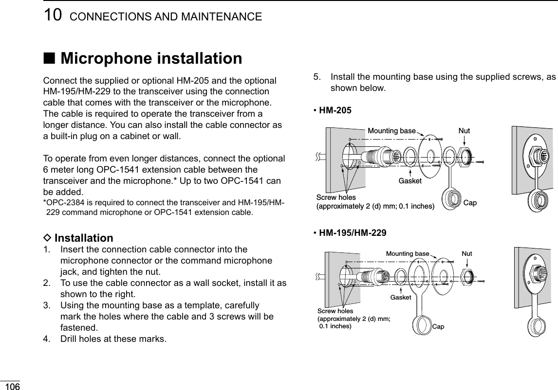 10610610 CONNECTIONS AND MAINTENANCE ■Microphone installationConnect the supplied or optional HM-205 and the optional HM-195/HM-229 to the transceiver using the connection cable that comes with the transceiver or the microphone.The cable is required to operate the transceiver from a longer distance. You can also install the cable connector as a built-in plug on a cabinet or wall.To operate from even longer distances, connect the optional 6 meter long OPC-1541 extension cable between the transceiver and the microphone.* Up to two OPC-1541 can be added.* OPC-2384 is required to connect the transceiver and HM-195/HM-229 command microphone or OPC-1541 extension cable. DInstallation1.   Insert the connection cable connector into the microphone connector or the command microphone jack, and tighten the nut.2.   To use the cable connector as a wall socket, install it as shown to the right.3.   Using the mounting base as a template, carefully mark the holes where the cable and 3 screws will be fastened.4.  Drill holes at these marks.5.   Install the mounting base using the supplied screws, as shown below. •HM-205GasketCapMounting base NutScrew holes(approximately 2 (d) mm; 0.1 inches) •HM-195/HM-229GasketCapMounting base NutScrew holes(approximately 2 (d) mm;  0.1 inches)