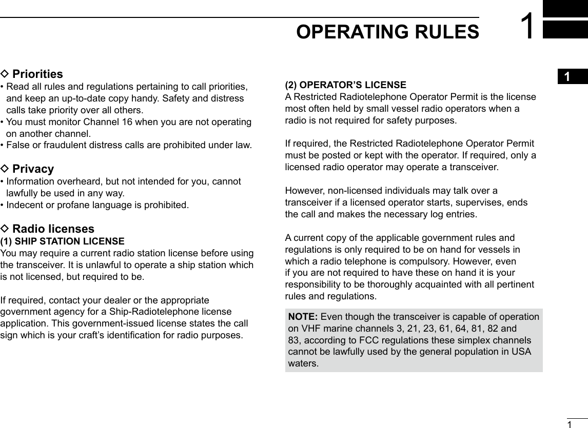 11OPERATING RULESNew200112345678910111213141516 DPriorities•  Read all rules and regulations pertaining to call priorities, and keep an up-to-date copy handy. Safety and distress calls take priority over all others.•  You must monitor Channel 16 when you are not operating on another channel.•  False or fraudulent distress calls are prohibited under law. DPrivacy•  Information overheard, but not intended for you, cannot lawfully be used in any way.•  Indecent or profane language is prohibited. DRadio licenses(1) SHIP STATION LICENSEYou may require a current radio station license before using the transceiver. It is unlawful to operate a ship station which is not licensed, but required to be.If required, contact your dealer or the appropriate government agency for a Ship-Radiotelephone license application. This government-issued license states the call sign which is your craft’s identication for radio purposes.(2) OPERATOR’S LICENSEA Restricted Radiotelephone Operator Permit is the license most often held by small vessel radio operators when a radio is not required for safety purposes.If required, the Restricted Radiotelephone Operator Permit must be posted or kept with the operator. If required, only a licensed radio operator may operate a transceiver.However, non-licensed individuals may talk over a transceiver if a licensed operator starts, supervises, ends the call and makes the necessary log entries.A current copy of the applicable government rules and regulations is only required to be on hand for vessels in which a radio telephone is compulsory. However, even if you are not required to have these on hand it is your responsibility to be thoroughly acquainted with all pertinent rules and regulations.NOTE: Even though the transceiver is capable of operation on VHF marine channels 3, 21, 23, 61, 64, 81, 82 and 83, according to FCC regulations these simplex channels cannot be lawfully used by the general population in USA waters.