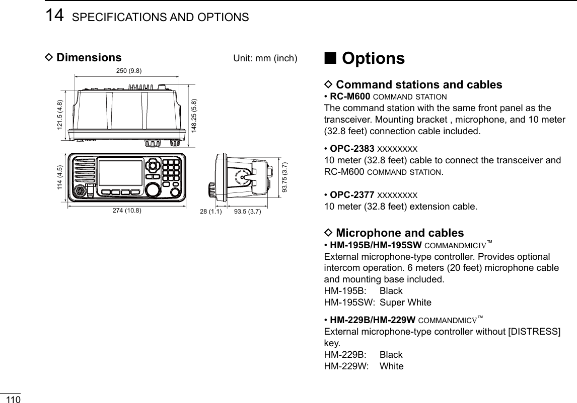 New200111014 SPECIFICATIONS AND OPTIONSNew2001 ■Options DCommand stations and cables •RC-M600 command stationThe command station with the same front panel as the transceiver. Mounting bracket , microphone, and 10 meter (32.8 feet) connection cable included. •OPC-2383 xxxxxxxx10 meter (32.8 feet) cable to connect the transceiver and RC-M600 command station. •OPC-2377 xxxxxxxx10 meter (32.8 feet) extension cable. DMicrophone and cables •HM-195B/HM-195SW commandmicIV™External microphone-type controller. Provides optional intercom operation. 6 meters (20 feet) microphone cable and mounting base included.HM-195B:   BlackHM-195SW:  Super White •HM-229B/HM-229W commandmicV™External microphone-type controller without [DISTRESS] key.HM-229B:   BlackHM-229W:   White DDimensions  Unit: mm (inch)274 (10.8)114 (4.5) 121.5 (4.8)250 (9.8)148.25 (5.8)28 (1.1) 93.5 (3.7)93.75 (3.7)